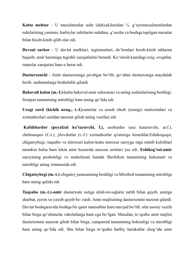 Katta mehtar - U musulmonlar ushr (dahyak)laridan ¼, g‘ayrimusulmonlardan 
ushrlarining yarmini, harbiylar ushrlarini nahdina, g‘axsha va boshqa topilgan narsalar 
bilan hisob-kitob qilib olar edi. 
Devoni sarkor - U davlat mulklari, tegirmonlari, do‘konlari hisob-kitob ishlarini 
bajarib, amir haramiga tegishli xarajatlarini berardi. Ko‘rinish kunidagi oziq -ovqatlar, 
sarpolar xarajatini ham u berar edi. 
Dasturxonchi - Amir dasturxoniga javobgar bo‘lib, go‘shtni dasturxonga maydalab 
berib, mahramlarga boshchilik qilardi 
Bakovuli kalon (m.-f.)-katta bakovul amir oshxonasi va uning xodimlarining boshligi. 
Somjon tumanining mirobligi ham uning qo’lida edi.  
Urogi xurd (kichik uroq;, t.-f.)-amirlar va azush rikob (uzangi) mulozimlari va 
xizmatkorlari ustidan nazorat qilish uning vazifasi edi.  
 Kafshbardor (poyafzal ko’taruvchi, f.), asobardor (asa kutaruvchi, ar.f.), 
chehraoqasi (f.-t.), jilovdorlar (t.-f.) xizmatkorlar q1atoriga kirardilar.Eshikoqoqsi, 
chigatoybegi, tuqsabo va miroxuri kalon-katta miroxur saroyga otga minib kelishlari 
mumkin bulsa ham lekin amir huzurida maxsus urinlari yus edi. Eshikog’osi-amir 
saroyining posbonligi va muhofazati hamda Shofirkon tumanining hukumati va 
mirobligi uning zimmasida edi. 
Chigatoybegi (m.-t.)-chigatoy jamoasining boshligi va Mirobod tumanining mirobligi 
ham uning qulida edi.  
Tuqsabo (m.-t.)-amir dasturxoni ustiga idish-tovoqlarni tartib bilan quyib, amirga 
sharbat, ayron va yaxob quyib be- rardi. Amir majlisining dasturxonini nazorat qilardi. 
Davlat boshqaruvida boshqa bir qator mansablar ham mavjud bo‘lib, ular asosiy vazifa 
bilan birga qo‘shimcha vakolatlarga ham ega bo‘lgan. Masalan, to‘qsabo amir majlisi 
dasturxonini nazorat qilish bilan birga, xarqonrud tumanining hokimligi va mirobligi 
ham uning qo‘lida edi. Shu bilan birga to‘qsabo harbiy harakatlar chog‘ida amir 
