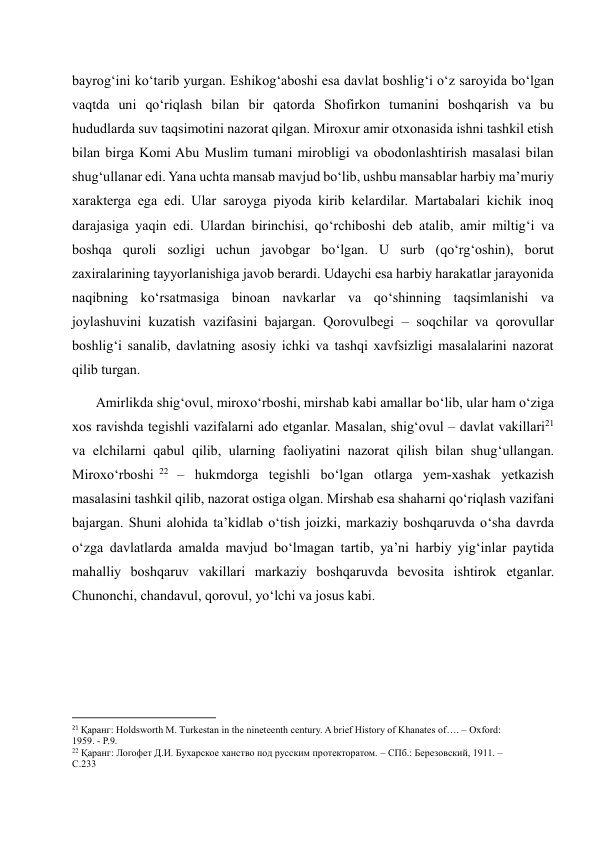 bayrog‘ini ko‘tarib yurgan. Eshikog‘aboshi esa davlat boshlig‘i o‘z saroyida bo‘lgan 
vaqtda uni qo‘riqlash bilan bir qatorda Shofirkon tumanini boshqarish va bu 
hududlarda suv taqsimotini nazorat qilgan. Miroxur amir otxonasida ishni tashkil etish 
bilan birga Komi Abu Muslim tumani mirobligi va obodonlashtirish masalasi bilan 
shug‘ullanar edi. Yana uchta mansab mavjud bo‘lib, ushbu mansablar harbiy ma’muriy 
xarakterga ega edi. Ular saroyga piyoda kirib kelardilar. Martabalari kichik inoq 
darajasiga yaqin edi. Ulardan birinchisi, qo‘rchiboshi deb atalib, amir miltig‘i va 
boshqa quroli sozligi uchun javobgar bo‘lgan. U surb (qo‘rg‘oshin), borut 
zaxiralarining tayyorlanishiga javob berardi. Udaychi esa harbiy harakatlar jarayonida 
naqibning ko‘rsatmasiga binoan navkarlar va qo‘shinning taqsimlanishi va 
joylashuvini kuzatish vazifasini bajargan. Qorovulbegi – soqchilar va qorovullar 
boshlig‘i sanalib, davlatning asosiy ichki va tashqi xavfsizligi masalalarini nazorat 
qilib turgan.  
       Amirlikda shig‘ovul, miroxo‘rboshi, mirshab kabi amallar bo‘lib, ular ham o‘ziga 
xos ravishda tegishli vazifalarni ado etganlar. Masalan, shig‘ovul – davlat vakillari21 
va elchilarni qabul qilib, ularning faoliyatini nazorat qilish bilan shug‘ullangan. 
Miroxo‘rboshi 22  – hukmdorga tegishli bo‘lgan otlarga yem-xashak yetkazish 
masalasini tashkil qilib, nazorat ostiga olgan. Mirshab esa shaharni qo‘riqlash vazifani 
bajargan. Shuni alohida ta’kidlab o‘tish joizki, markaziy boshqaruvda o‘sha davrda 
o‘zga davlatlarda amalda mavjud bo‘lmagan tartib, ya’ni harbiy yig‘inlar paytida 
mahalliy boshqaruv vakillari markaziy boshqaruvda bevosita ishtirok etganlar. 
Chunonchi, chandavul, qorovul, yo‘lchi va josus kabi.  
 
 
                                                           
21 Қаранг: Holdsworth M. Turkestan in the nineteenth century. A brief History of Khanates of…. – Oxford: 
1959. - P.9. 
22 Қаранг: Логофет Д.И. Бухарское ханство под русским протекторатом. – СПб.: Березовский, 1911. – 
С.233 
