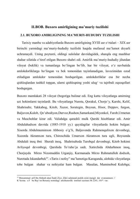  
II.BOB. Buxoro amirligining ma’muriy tuzilishi 
2.1. BUXORO AMIRLIGINING MA’MURIY-HUDUDIY TUZILISHI 
      Tarixiy manba va adabiyotlarda Buxoro amirligining XVIII asr o‘rtalari – XIX asr 
birinchi yarmidagi ma’muriy-hududiy tuzilishi haqida mufassal ma’lumot deyarli 
uchramaydi. Uning poytaxti, oldingi sulolalar davridagidek, sharqda eng mashhur 
shahar sifatida e’tirof etilgan Buxoro shahri edi. Amirlik ma’muriy-hududiy jihatdan 
viloyat (beklik) va tumanlarga bo‘lingan bo‘lib, har bir viloyat, o‘z navbatida 
amlokdorliklarga bo‘lingan va bek tomonidan tayinlanadigan, lavozimidan ozod 
etiladigan amlokdor tomonidan boshqarilgan. amlokdorliklar esa bir necha 
qishloqlardan tashkil topgan, ularni qishloqning yoshi ulug‘ va tajribali oqsoqollari 
boshqargan.  
Buxoro mamlakati 28 viloyat (bogot)ga bulinar edi. Eng katta viloyatlarga amirning 
uzi hokimlarni tayinlardi. Bu viloyatlarga Nurota, Qorakul, Chorjo’y, Karshi, Kelif, 
Shahrisabz, Yakkabog, Kitob, Xuzor, Sorategin, Boysun, Hisor, Deppov, furgon, 
Baljuvon,Kulob, Qo’ubodiyon,Darvoz,Rushon,Samarkand,Miyonkol, Farob,Urmetan 
va Maschohlar kirar edi. Valiahdga qarashli mulk Qarshi hisoblanar edi. Amir 
Abdulahadxon davrida (1885-1910 yy.) quyidagilar viloyatlarda hokim bulgan: 
Xisorda Abdulmuminxon Abbosiy o’g’li, Baljuvonda Rahmonqulixon devonbegi, 
Xuzorda Akramxon tura, Chiroschida Umarxon Akramxon tura ugli, Boysunda 
Abdulali inoq ibni  Sherali inoq,  Shahrisabzda Turobqul devonbegi, Kitob hokimi 
Avliyoqul devonbegi, Qarshida To’raho’ja sadr, Xatirchida Abdurhmon inoq, 
Chorjuyda  Mirzo Nizomuddin Urganjiy, Karmanada Mirzo Rahmatulloh dodxoh, 
Nurotada Iskandarbek23. «Tarix-i nofey” ma’lumotiga Karaganda, alohida viloyatlarga 
tobe bulgan  shahar va nohiyalar ham bulgan.  Masalan, Muminobod Kulobga; 
                                                           
23 Muxammad  arif ibn Abdush ukur-Sadri Ziyo. Zikri salatanati podsh oxini mangit  dar  ovaraunnaxr. // 
K^lezma.  z.F   bu Ray^on Beruniy nomidagi  arkshunoslik  instituti xazinasi № 2241, 101*. var. 
