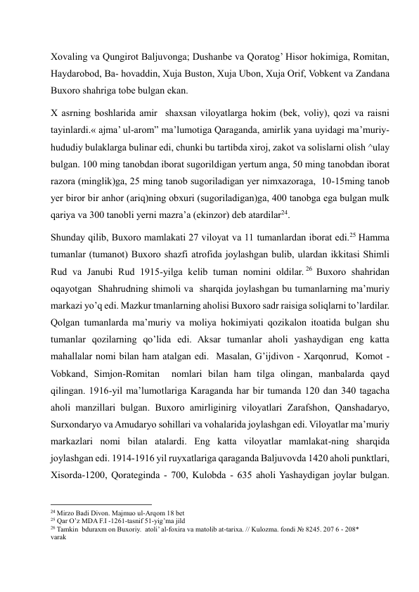 Xovaling va Qungirot Baljuvonga; Dushanbe va Qoratog’ Hisor hokimiga, Romitan, 
Haydarobod, Ba- hovaddin, Xuja Buston, Xuja Ubon, Xuja Orif, Vobkent va Zandana 
Buxoro shahriga tobe bulgan ekan. 
X asrning boshlarida amir  shaxsan viloyatlarga hokim (bek, voliy), qozi va raisni 
tayinlardi.« ajma’ ul-arom” ma’lumotiga Qaraganda, amirlik yana uyidagi ma’muriy-
hududiy bulaklarga bulinar edi, chunki bu tartibda xiroj, zakot va solislarni olish ^ulay 
bulgan. 100 ming tanobdan iborat sugorildigan yertum anga, 50 ming tanobdan iborat 
razora (minglik)ga, 25 ming tanob sugoriladigan yer nimxazoraga,  10-15ming tanob 
yer biror bir anhor (ariq)ning obxuri (sugoriladigan)ga, 400 tanobga ega bulgan mulk 
qariya va 300 tanobli yerni mazra’a (ekinzor) deb atardilar24. 
Shunday qilib, Buxoro mamlakati 27 viloyat va 11 tumanlardan iborat edi.25 Hamma 
tumanlar (tumanot) Buxoro shazfi atrofida joylashgan bulib, ulardan ikkitasi Shimli 
Rud va Janubi Rud 1915-yilga kelib tuman nomini oldilar. 26  Buxoro shahridan 
oqayotgan  Shahrudning shimoli va  sharqida joylashgan bu tumanlarning ma’muriy 
markazi yo’q edi. Mazkur tmanlarning aholisi Buxoro sadr raisiga soliqlarni to’lardilar. 
Qolgan tumanlarda ma’muriy va moliya hokimiyati qozikalon itoatida bulgan shu 
tumanlar qozilarning qo’lida edi. Aksar tumanlar aholi yashaydigan eng katta 
mahallalar nomi bilan ham atalgan edi.  Masalan, G’ijdivon - Xarqonrud,  Komot - 
Vobkand, Simjon-Romitan  nomlari bilan ham tilga olingan, manbalarda qayd  
qilingan. 1916-yil ma’lumotlariga Karaganda har bir tumanda 120 dan 340 tagacha 
aholi manzillari bulgan. Buxoro amirliginirg viloyatlari Zarafshon, Qanshadaryo, 
Surxondaryo va Amudaryo sohillari va vohalarida joylashgan edi. Viloyatlar ma’muriy 
markazlari nomi bilan atalardi. Eng katta viloyatlar mamlakat-ning sharqida 
joylashgan edi. 1914-1916 yil ruyxatlariga qaraganda Baljuvovda 1420 aholi punktlari, 
Xisorda-1200, Qorateginda - 700, Kulobda - 635 aholi Yashaydigan joylar bulgan. 
                                                           
24 Mirzo Badi Divon. Majmuo ul-Arqom 18 bet 
25 Qar O’z MDA F.I -1261-tasnif 51-yig’ma jild 
26 Tamkin  bduraxm on Buxoriy.  atoli’ al-foxira va matolib at-tarixa. // Kulozma. fondi № 8245. 207 6 - 208* 
varak 
