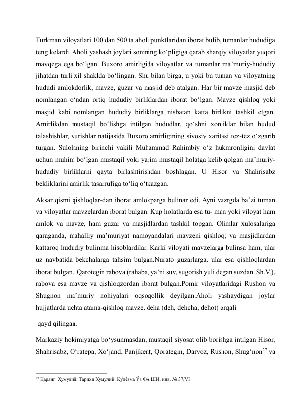 Turkman viloyatlari 100 dan 500 ta aholi punktlaridan iborat bulib, tumanlar hududiga 
teng kelardi. Aholi yashash joylari sonining ko‘pligiga qarab sharqiy viloyatlar yuqori 
mavqega ega bo‘lgan. Buxoro amirligida viloyatlar va tumanlar ma’muriy-hududiy 
jihatdan turli xil shaklda bo‘lingan. Shu bilan birga, u yoki bu tuman va viloyatning 
hududi amlokdorlik, mavze, guzar va masjid deb atalgan. Har bir mavze masjid deb 
nomlangan o‘ndan ortiq hududiy birliklardan iborat bo‘lgan. Mavze qishloq yoki 
masjid kabi nomlangan hududiy birliklarga nisbatan katta birlikni tashkil etgan. 
Amirlikdan mustaqil bo‘lishga intilgan hududlar, qo‘shni xonliklar bilan hudud 
talashishlar, yurishlar natijasida Buxoro amirligining siyosiy xaritasi tez-tez o‘zgarib 
turgan. Sulolaning birinchi vakili Muhammad Rahimbiy o‘z hukmronligini davlat 
uchun muhim bo‘lgan mustaqil yoki yarim mustaqil holatga kelib qolgan ma’muriy-
hududiy birliklarni qayta birlashtirishdan boshlagan. U Hisor va Shahrisabz 
bekliklarini amirlik tasarrufiga to‘liq o‘tkazgan. 
Aksar qismi qishloqlar-dan iborat amlokparga bulinar edi. Ayni vazrgda ba’zi tuman 
va viloyatlar mavzelardan iborat bulgan. Kup holatlarda esa tu- man yoki viloyat ham 
amlok va mavze, ham guzar va masjidlardan tashkil topgan. Olimlar xulosalariga 
qaraganda, mahalliy ma’muriyat namoyandalari mavzeni qishloq; va masjidlardan 
kattaroq hududiy bulinma hisoblardilar. Karki viloyati mavzelarga bulinsa ham, ular 
uz navbatida bekchalarga tahsim bulgan.Nurato guzarlarga. ular esa qishloqlardan 
iborat bulgan.  Qarotegin rabova (rahaba, ya’ni suv, sugorish yuli degan suzdan  Sh.V.), 
rabova esa mavze va qishloqzordan iborat bulgan.Pomir viloyatlaridagi Rushon va 
Shugnon ma’muriy nohiyalari oqsoqollik deyilgan.Aholi yashaydigan joylar 
hujjatlarda uchta atama-qishloq mavze. deha (deh, dehcha, dehot) orqali  
 qayd qilingan.  
Markaziy hokimiyatga bo‘ysunmasdan, mustaqil siyosat olib borishga intilgan Hisor, 
Shahrisabz, O‘ratepa, Xo‘jand, Panjikent, Qorategin, Darvoz, Rushon, Shug‘non27 va 
                                                           
27 Қаранг: Хумулий. Тарихи Хумулий: Қўлѐзма Ўз ФА ШИ, инв. № 37/VI 
