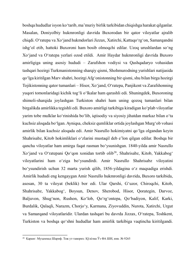 boshqa hududlar isyon ko‘tarib, ma’muriy birlik tarkibidan chiqishga harakat qilganlar. 
Masalan, Doniyolbiy hukmronligi davrida Buxorodan bir qator viloyatlar ajralib 
chiqdi. O‘ratepa va Xo‘jand hukmdorlari Jizzax, Xatirchi, Kattaqo‘rg‘on, Samarqandni 
ishg‘ol etib, hattoki Buxoroni ham bosib olmoqchi edilar. Uzoq urushlardan so‘ng 
Xo‘jand va O‘ratepa yerlari ozod etildi.  Amir Haydar hukmronligi davrida Buxoro 
amirligiga uning asosiy hududi – Zarafshon vodiysi va Qashqadaryo vohasidan 
tashqari hozirgi Turkmanistonning sharqiy qismi, Shohmurodning yurishlari natijasida 
qo‘lga kiritilgan Marv shahri, hozirgi Afg‘onistonning bir qismi, shu bilan birga hozirgi 
Tojikistonning qator tumanlari – Hisor, Xo‘jand, O‘ratepa, Panjikent va Zarafshonning 
yuqori tomonlaridagi kichik tog‘li o‘lkalar ham qarashli edi. Shuningdek, Buxoroning 
shimoli-sharqida joylashgan Turkiston shahri ham uning qozoq tumanlari bilan 
birgalikda amirlikka tegishli edi. Buxoro amirligi tarkibiga kiradigan ko‘plab viloyatlar 
yarim tobe mulklar ko‘rinishida bo‘lib, iqtisodiy va siyosiy jihatdan markaz bilan o‘ta 
kuchsiz aloqada bo‘lgan. Ayniqsa, cheksiz qumliklar ortida joylashgan Murg‘ob vohasi 
amirlik bilan kuchsiz aloqada edi. Amir Nasrullo hokimiyatni qo‘lga olgandan keyin 
Shahrisabz, Kitob hokimliklari o‘zlarini mustaqil deb e’lon qilgan edilar. Boshqa bir 
qancha viloyatlar ham amirga faqat rasman bo‘ysunishgan. 1840-yilda amir Nasrullo 
Xo‘jand va O‘ratepani Qo‘qon xonidan tortib olib28 , Shahrisabz, Kitob, Yakkabog‘ 
viloyatlarini ham o‘ziga bo‘ysundirdi. Amir Nasrullo Shahrisabz viloyatini 
bo‘ysundirish uchun 32 marta yurish qilib, 1856-yildagina o‘z maqsadiga erishdi. 
Amirlik hududi eng kengaygan Amir Nasrullo hukmronligi davrida, Buxoro tarkibida, 
asosan, 30 ta viloyat (beklik) bor edi. Ular Qarshi, G‘uzor, Chiroqchi, Kitob, 
Shahrisabz, Yakkabog‘, Boysun, Denov, Sherobod, Hisor, Qorategin, Darvoz, 
Baljuvon, Shug‘non, Rushon, Ko‘lob, Qo‘rg‘ontepa, Qo‘badiyon, Kalif, Karki, 
Burdalik, Qalaqli, Narazm, Chorjo‘y, Karmana, Ziyovuddin, Nurota, Xatirchi, Urgut 
va Samarqand viloyatlaridir. Ulardan tashqari bu davrda Jizzax, O‘ratepa, Toshkent, 
Turkiston va boshqa qo‘shni hududlar ham amirlik tarkibiga vaqtincha kiritilgandi. 
                                                           
28  Қаранг: Муҳаммад Шариф. Тож ут-таворих: Қўлѐзма Ўз ФА ШИ, инв. № 9265 
