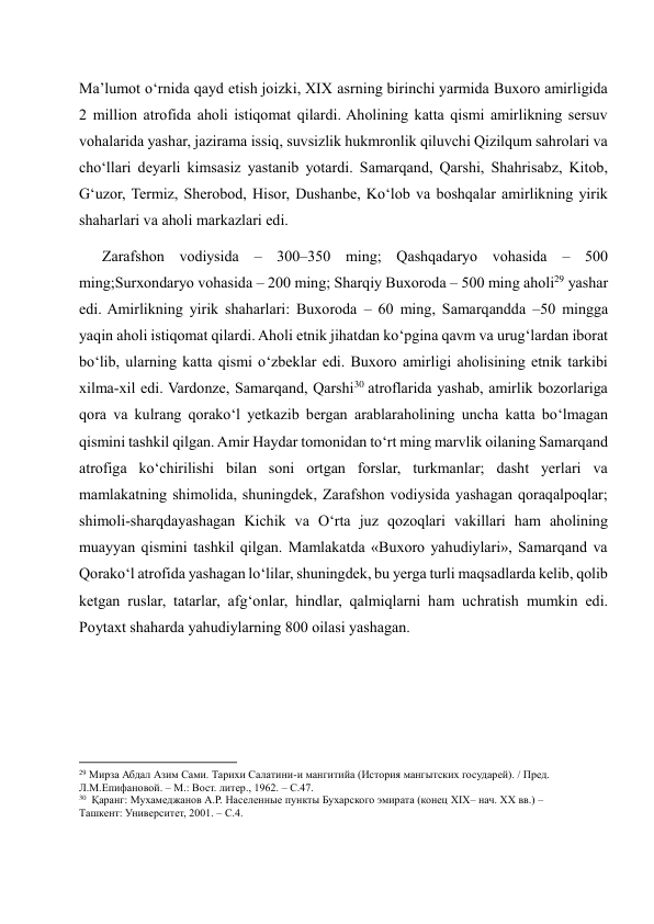 Ma’lumot o‘rnida qayd etish joizki, XIX asrning birinchi yarmida Buxoro amirligida 
2 million atrofida aholi istiqomat qilardi. Aholining katta qismi amirlikning sersuv 
vohalarida yashar, jazirama issiq, suvsizlik hukmronlik qiluvchi Qizilqum sahrolari va 
cho‘llari deyarli kimsasiz yastanib yotardi. Samarqand, Qarshi, Shahrisabz, Kitob, 
G‘uzor, Termiz, Sherobod, Hisor, Dushanbe, Ko‘lob va boshqalar amirlikning yirik 
shaharlari va aholi markazlari edi.  
      Zarafshon vodiysida – 300–350 ming; Qashqadaryo vohasida – 500 
ming;Surxondaryo vohasida – 200 ming; Sharqiy Buxoroda – 500 ming aholi29 yashar 
edi. Amirlikning yirik shaharlari: Buxoroda – 60 ming, Samarqandda –50 mingga 
yaqin aholi istiqomat qilardi. Aholi etnik jihatdan ko‘pgina qavm va urug‘lardan iborat 
bo‘lib, ularning katta qismi o‘zbeklar edi. Buxoro amirligi aholisining etnik tarkibi 
xilma-xil edi. Vardonze, Samarqand, Qarshi30 atroflarida yashab, amirlik bozorlariga 
qora va kulrang qorako‘l yetkazib bergan arablaraholining uncha katta bo‘lmagan 
qismini tashkil qilgan. Amir Haydar tomonidan to‘rt ming marvlik oilaning Samarqand 
atrofiga ko‘chirilishi bilan soni ortgan forslar, turkmanlar; dasht yerlari va 
mamlakatning shimolida, shuningdek, Zarafshon vodiysida yashagan qoraqalpoqlar; 
shimoli-sharqdayashagan Kichik va O‘rta juz qozoqlari vakillari ham aholining 
muayyan qismini tashkil qilgan. Mamlakatda «Buxoro yahudiylari», Samarqand va     
Qorako‘l atrofida yashagan lo‘lilar, shuningdek, bu yerga turli maqsadlarda kelib, qolib 
ketgan ruslar, tatarlar, afg‘onlar, hindlar, qalmiqlarni ham uchratish mumkin edi. 
Poytaxt shaharda yahudiylarning 800 oilasi yashagan. 
 
 
                                                           
29 Мирза Абдал Азим Сами. Тарихи Салатини-и мангитийа (История мангытских государей). / Пред.  
Л.М.Епифановой. – М.: Вост. литер., 1962. – С.47. 
30  Қаранг: Мухамеджанов А.Р. Населенные пункты Бухарского эмирата (конец XIX– нач. XX вв.) – 
Ташкент: Университет, 2001. – С.4. 
 
 
