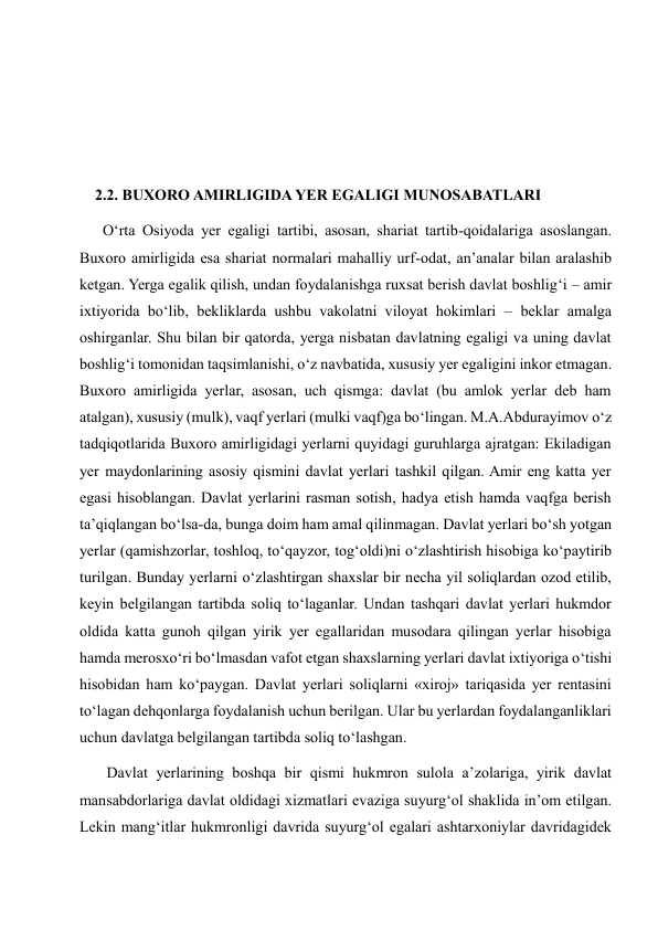  
 
 
    2.2. BUXORO AMIRLIGIDA YER EGALIGI MUNOSABATLARI 
      O‘rta Osiyoda yer egaligi tartibi, asosan, shariat tartib-qoidalariga asoslangan. 
Buxoro amirligida esa shariat normalari mahalliy urf-odat, an’analar bilan aralashib 
ketgan. Yerga egalik qilish, undan foydalanishga ruxsat berish davlat boshlig‘i – amir 
ixtiyorida bo‘lib, bekliklarda ushbu vakolatni viloyat hokimlari – beklar amalga 
oshirganlar. Shu bilan bir qatorda, yerga nisbatan davlatning egaligi va uning davlat 
boshlig‘i tomonidan taqsimlanishi, o‘z navbatida, xususiy yer egaligini inkor etmagan. 
Buxoro amirligida yerlar, asosan, uch qismga: davlat (bu amlok yerlar deb ham 
atalgan), xususiy (mulk), vaqf yerlari (mulki vaqf)ga bo‘lingan. M.A.Abdurayimov o‘z 
tadqiqotlarida Buxoro amirligidagi yerlarni quyidagi guruhlarga ajratgan: Ekiladigan 
yer maydonlarining asosiy qismini davlat yerlari tashkil qilgan. Amir eng katta yer 
egasi hisoblangan. Davlat yerlarini rasman sotish, hadya etish hamda vaqfga berish 
ta’qiqlangan bo‘lsa-da, bunga doim ham amal qilinmagan. Davlat yerlari bo‘sh yotgan 
yerlar (qamishzorlar, toshloq, to‘qayzor, tog‘oldi)ni o‘zlashtirish hisobiga ko‘paytirib 
turilgan. Bunday yerlarni o‘zlashtirgan shaxslar bir necha yil soliqlardan ozod etilib, 
keyin belgilangan tartibda soliq to‘laganlar. Undan tashqari davlat yerlari hukmdor 
oldida katta gunoh qilgan yirik yer egallaridan musodara qilingan yerlar hisobiga 
hamda merosxo‘ri bo‘lmasdan vafot etgan shaxslarning yerlari davlat ixtiyoriga o‘tishi 
hisobidan ham ko‘paygan. Davlat yerlari soliqlarni «xiroj» tariqasida yer rentasini 
to‘lagan dehqonlarga foydalanish uchun berilgan. Ular bu yerlardan foydalanganliklari 
uchun davlatga belgilangan tartibda soliq to‘lashgan.  
       Davlat yerlarining boshqa bir qismi hukmron sulola a’zolariga, yirik davlat 
mansabdorlariga davlat oldidagi xizmatlari evaziga suyurg‘ol shaklida in’om etilgan. 
Lekin mang‘itlar hukmronligi davrida suyurg‘ol egalari ashtarxoniylar davridagidek 
