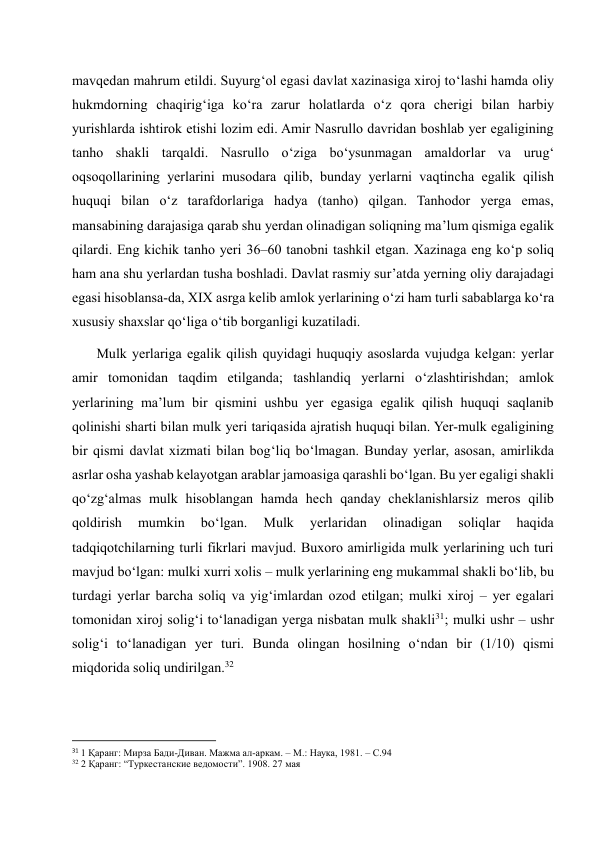 mavqedan mahrum etildi. Suyurg‘ol egasi davlat xazinasiga xiroj to‘lashi hamda oliy 
hukmdorning chaqirig‘iga ko‘ra zarur holatlarda o‘z qora cherigi bilan harbiy 
yurishlarda ishtirok etishi lozim edi. Amir Nasrullo davridan boshlab yer egaligining 
tanho shakli tarqaldi. Nasrullo o‘ziga bo‘ysunmagan amaldorlar va urug‘ 
oqsoqollarining yerlarini musodara qilib, bunday yerlarni vaqtincha egalik qilish 
huquqi bilan o‘z tarafdorlariga hadya (tanho) qilgan. Tanhodor yerga emas, 
mansabining darajasiga qarab shu yerdan olinadigan soliqning ma’lum qismiga egalik 
qilardi. Eng kichik tanho yeri 36–60 tanobni tashkil etgan. Xazinaga eng ko‘p soliq 
ham ana shu yerlardan tusha boshladi. Davlat rasmiy sur’atda yerning oliy darajadagi 
egasi hisoblansa-da, XIX asrga kelib amlok yerlarining o‘zi ham turli sabablarga ko‘ra 
xususiy shaxslar qo‘liga o‘tib borganligi kuzatiladi.  
       Mulk yerlariga egalik qilish quyidagi huquqiy asoslarda vujudga kelgan: yerlar 
amir tomonidan taqdim etilganda; tashlandiq yerlarni o‘zlashtirishdan; amlok 
yerlarining ma’lum bir qismini ushbu yer egasiga egalik qilish huquqi saqlanib 
qolinishi sharti bilan mulk yeri tariqasida ajratish huquqi bilan. Yer-mulk egaligining 
bir qismi davlat xizmati bilan bog‘liq bo‘lmagan. Bunday yerlar, asosan, amirlikda 
asrlar osha yashab kelayotgan arablar jamoasiga qarashli bo‘lgan. Bu yer egaligi shakli 
qo‘zg‘almas mulk hisoblangan hamda hech qanday cheklanishlarsiz meros qilib 
qoldirish 
mumkin 
bo‘lgan. 
Mulk 
yerlaridan 
olinadigan 
soliqlar 
haqida 
tadqiqotchilarning turli fikrlari mavjud. Buxoro amirligida mulk yerlarining uch turi 
mavjud bo‘lgan: mulki xurri xolis – mulk yerlarining eng mukammal shakli bo‘lib, bu 
turdagi yerlar barcha soliq va yig‘imlardan ozod etilgan; mulki xiroj – yer egalari 
tomonidan xiroj solig‘i to‘lanadigan yerga nisbatan mulk shakli31; mulki ushr – ushr 
solig‘i to‘lanadigan yer turi. Bunda olingan hosilning o‘ndan bir (1/10) qismi 
miqdorida soliq undirilgan.32 
                                                           
31 1 Қаранг: Мирза Бади-Диван. Мажма ал-аркам. – М.: Наука, 1981. – С.94 
32 2 Қаранг: “Туркестанские ведомости”. 1908. 27 мая 
