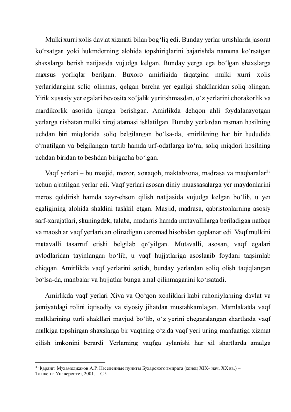       Mulki xurri xolis davlat xizmati bilan bog‘liq edi. Bunday yerlar urushlarda jasorat 
ko‘rsatgan yoki hukmdorning alohida topshiriqlarini bajarishda namuna ko‘rsatgan 
shaxslarga berish natijasida vujudga kelgan. Bunday yerga ega bo‘lgan shaxslarga 
maxsus yorliqlar berilgan. Buxoro amirligida faqatgina mulki xurri xolis 
yerlaridangina soliq olinmas, qolgan barcha yer egaligi shakllaridan soliq olingan. 
Yirik xususiy yer egalari bevosita xo‘jalik yuritishmasdan, o‘z yerlarini chorakorlik va 
mardikorlik asosida ijaraga berishgan. Amirlikda dehqon ahli foydalanayotgan 
yerlarga nisbatan mulki xiroj atamasi ishlatilgan. Bunday yerlardan rasman hosilning 
uchdan biri miqdorida soliq belgilangan bo‘lsa-da, amirlikning har bir hududida 
o‘rnatilgan va belgilangan tartib hamda urf-odatlarga ko‘ra, soliq miqdori hosilning 
uchdan biridan to beshdan birigacha bo‘lgan. 
      Vaqf yerlari – bu masjid, mozor, xonaqoh, maktabxona, madrasa va maqbaralar33 
uchun ajratilgan yerlar edi. Vaqf yerlari asosan diniy muassasalarga yer maydonlarini 
meros qoldirish hamda xayr-ehson qilish natijasida vujudga kelgan bo‘lib, u yer 
egaligining alohida shaklini tashkil etgan. Masjid, madrasa, qabristonlarning asosiy 
sarf-xarajatlari, shuningdek, talaba, mudarris hamda mutavallilarga beriladigan nafaqa 
va maoshlar vaqf yerlaridan olinadigan daromad hisobidan qoplanar edi. Vaqf mulkini 
mutavalli tasarruf etishi belgilab qo‘yilgan. Mutavalli, asosan, vaqf egalari 
avlodlaridan tayinlangan bo‘lib, u vaqf hujjatlariga asoslanib foydani taqsimlab 
chiqqan. Amirlikda vaqf yerlarini sotish, bunday yerlardan soliq olish taqiqlangan 
bo‘lsa-da, manbalar va hujjatlar bunga amal qilinmaganini ko‘rsatadi.  
      Amirlikda vaqf yerlari Xiva va Qo‘qon xonliklari kabi ruhoniylarning davlat va 
jamiyatdagi rolini iqtisodiy va siyosiy jihatdan mustahkamlagan. Mamlakatda vaqf 
mulklarining turli shakllari mavjud bo‘lib, o‘z yerini chegaralangan shartlarda vaqf 
mulkiga topshirgan shaxslarga bir vaqtning o‘zida vaqf yeri uning manfaatiga xizmat 
qilish imkonini berardi. Yerlarning vaqfga aylanishi har xil shartlarda amalga 
                                                           
33 Қаранг: Мухамеджанов А.Р. Населенные пункты Бухарского эмирата (конец XIX– нач. XX вв.) – 
Ташкент: Университет, 2001. – С.5 
