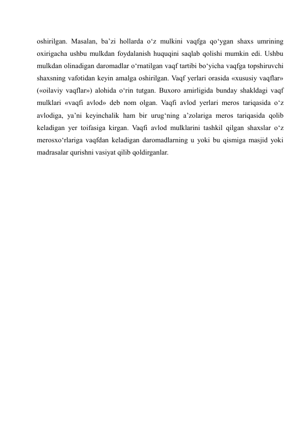 oshirilgan. Masalan, ba’zi hollarda o‘z mulkini vaqfga qo‘ygan shaxs umrining 
oxirigacha ushbu mulkdan foydalanish huquqini saqlab qolishi mumkin edi. Ushbu 
mulkdan olinadigan daromadlar o‘rnatilgan vaqf tartibi bo‘yicha vaqfga topshiruvchi 
shaxsning vafotidan keyin amalga oshirilgan. Vaqf yerlari orasida «xususiy vaqflar» 
(«oilaviy vaqflar») alohida o‘rin tutgan. Buxoro amirligida bunday shakldagi vaqf 
mulklari «vaqfi avlod» deb nom olgan. Vaqfi avlod yerlari meros tariqasida o‘z 
avlodiga, ya’ni keyinchalik ham bir urug‘ning a’zolariga meros tariqasida qolib 
keladigan yer toifasiga kirgan. Vaqfi avlod mulklarini tashkil qilgan shaxslar o‘z 
merosxo‘rlariga vaqfdan keladigan daromadlarning u yoki bu qismiga masjid yoki 
madrasalar qurishni vasiyat qilib qoldirganlar.  
 
 
 
 
 
 
 
 
 
 
 
 
 
 
