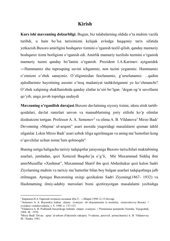 Kirish 
Kurs ishi mavzuning dolzarbligi. Bugun, biz talabalarning oldida o’ta muhim vazifa 
turibdi, u ham bo’lsa tariximizni kelajak avlodga haqqoniy tarix sifatida 
yetkazish.Buxoro amirligini boshqaruv tizmini o’rganish taxlil qilish, qanday mamuriy 
boshqaruv tizmi borligioni o’rganish edi. Amirlik mamuriy tuzilishi tuzmini o’rganish 
mamuriy tuzmi qanday bo’lanini o’rganish. Prezident I.A.Karimov aytganidek 
―Hammamiz shu tuproqning suvini ichganmiz, non tuzini yeganmiz. Hammamiz 
o’zimizni o’zbek sanaymiz. O’zligimizdan faxrlanamiz, g’ururlanamiz. ...qadim 
ajdodlarimiz hayotining asosini o’troq madaniyat tashkiletganmi yo ko’chmanchi? 
O’zbek xalqining shakllanishida qanday elatlar ta’siri bo’lgan .1degan og’ir savollarni 
qo’yib, unga javob topishga undaydi 
Mavzuning o’rganilish darajasi.Buxoro davlatining siyosiy tizimi, idora etish tartib- 
qoidalari, davlat ramzlari unvon va mansablarining joriy etilishi ko’p olimlar 
dizdeatzzni tortgan. Professor A. A. Semonov2 va olima A. B. Vildanova3 Mirzo Badi’ 
Devonning «Majma’ ul-arqom” asari asosida yuqoridagi masalalarni qisman tahlil 
silganlar. Lekin Mirzo Badi’ asari uzbek tiliga ugirilmagan va uning ma’lumotlari keng 
o’quvchilar uchun noma’lum qolmoqda4.  
Buning ustiga haligacha tarixiy tadqiqotlar jarayoniga Buxoro tarixchilari maktabining 
asarlari, jumladan, qozi Xomzzd Baqoho’ja o’g’li,  Mir Muxammad Siddiq ibni 
amirMuzaffar «Xashmat”, Muxammad Sharif ibn qozi Abdushukur qozi kalon Sadri 
Ziyolarning muhim va tarixiy ma’lumotlar bilan boy bulgan asarlari tadqiqotlarga jalb 
etilmagan. Ayniqsa Buxoroning oxirgi qozikaloni Sadri Ziyoning(1867- 1932) va 
Hashmatning ilmiy-adabiy meroslari bizni qizitirayotgan masalalarni yechishga 
                                                           
1 Каримов И.А.Тарихий хотрасиз келажак йўқ.Т.: ―Шарқ‖.1998.12-13-бетлар. 
2.Semonov A. A. Buxarskiy traktat  chinax  zvaniyax  ob obazannostax ix nositeley  srenevekovoy Buxare. // 
ovetskoe vostokovedenie, t. V. 1948.-e. 137-153. 
3Vildanova A. B. Podlinnik buxarskogo traktata  chipax  zvaniyax. // Pismennыe pamatniki Vostoka. Yejegodnik, 
1968. M.. 1970. 
4Mirza Badi’ Divan.  ajma’ ul-arkom (Faksimile rukopisi. Vvedenie, perevod  primechaniie) A. B. Vildanovoy. 
M.: Nauka, 1981. 
