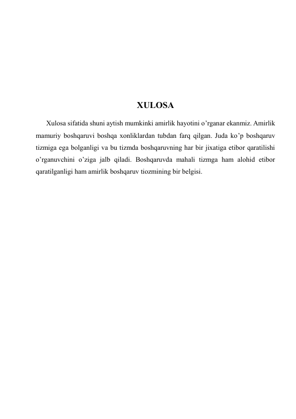  
 
 
 
XULOSA 
      Xulosa sifatida shuni aytish mumkinki amirlik hayotini o’rganar ekanmiz. Amirlik 
mamuriy boshqaruvi boshqa xonliklardan tubdan farq qilgan. Juda ko’p boshqaruv 
tizmiga ega bolganligi va bu tizmda boshqaruvning har bir jixatiga etibor qaratilishi 
o’rganuvchini o’ziga jalb qiladi. Boshqaruvda mahali tizmga ham alohid etibor 
qaratilganligi ham amirlik boshqaruv tiozmining bir belgisi.   
 
 
 
 
 
 
 
 
 
 
