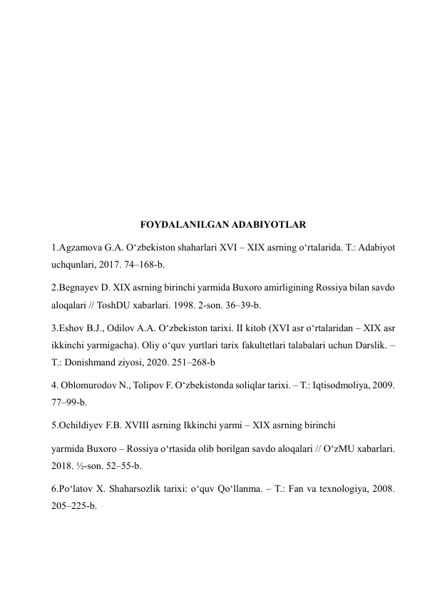  
 
 
 
 
 
FOYDALANILGAN ADABIYOTLAR 
1.Agzamova G.A. O‘zbekiston shaharlari XVI – XIX asrning o‘rtalarida. T.: Adabiyot 
uchqunlari, 2017. 74–168-b. 
2.Begnayev D. XIX asrning birinchi yarmida Buxoro amirligining Rossiya bilan savdo 
aloqalari // ToshDU xabarlari. 1998. 2-son. 36–39-b. 
3.Eshov B.J., Odilov A.A. O‘zbekiston tarixi. II kitob (XVI asr o‘rtalaridan – XIX asr 
ikkinchi yarmigacha). Oliy o‘quv yurtlari tarix fakultetlari talabalari uchun Darslik. – 
T.: Donishmand ziyosi, 2020. 251–268-b 
4. Oblomurodov N., Tolipov F. O‘zbekistonda soliqlar tarixi. – T.: Iqtisodmoliya, 2009. 
77–99-b. 
5.Ochildiyev F.B. XVIII asrning Ikkinchi yarmi – XIX asrning birinchi  
yarmida Buxoro – Rossiya o‘rtasida olib borilgan savdo aloqalari // O‘zMU xabarlari. 
2018. ½-son. 52–55-b. 
6.Po‘latov X. Shaharsozlik tarixi: o‘quv Qo‘llanma. – T.: Fan va texnologiya, 2008. 
205–225-b. 
