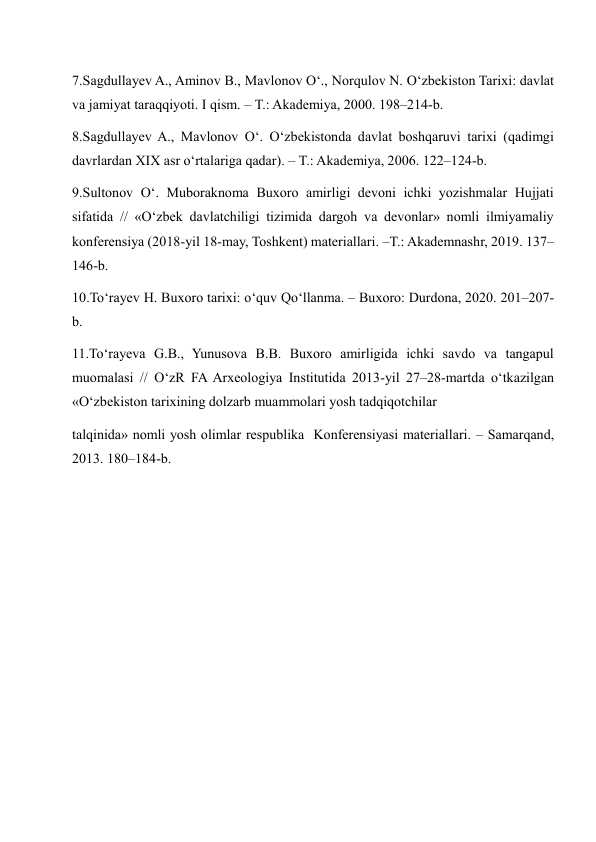 7.Sagdullayev A., Aminov B., Mavlonov O‘., Norqulov N. O‘zbekiston Tarixi: davlat 
va jamiyat taraqqiyoti. I qism. – T.: Akademiya, 2000. 198–214-b. 
8.Sagdullayev A., Mavlonov O‘. O‘zbekistonda davlat boshqaruvi tarixi (qadimgi 
davrlardan XIX asr o‘rtalariga qadar). – T.: Akademiya, 2006. 122–124-b. 
9.Sultonov O‘. Muboraknoma Buxoro amirligi devoni ichki yozishmalar Hujjati 
sifatida // «O‘zbek davlatchiligi tizimida dargoh va devonlar» nomli ilmiyamaliy 
konferensiya (2018-yil 18-may, Toshkent) materiallari. –T.: Akademnashr, 2019. 137–
146-b. 
10.To‘rayev H. Buxoro tarixi: o‘quv Qo‘llanma. – Buxoro: Durdona, 2020. 201–207-
b. 
11.To‘rayeva G.B., Yunusova B.B. Buxoro amirligida ichki savdo va tangapul 
muomalasi // O‘zR FA Arxeologiya Institutida 2013-yil 27–28-martda o‘tkazilgan 
«O‘zbekiston tarixining dolzarb muammolari yosh tadqiqotchilar  
talqinida» nomli yosh olimlar respublika  Konferensiyasi materiallari. – Samarqand, 
2013. 180–184-b. 
 
 
 
 
 
 
 
 
 
