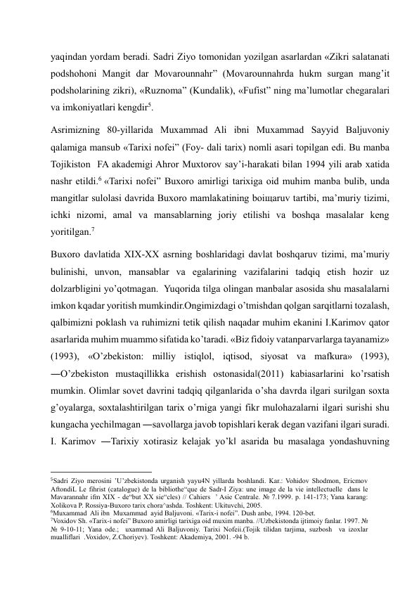 yaqindan yordam beradi. Sadri Ziyo tomonidan yozilgan asarlardan «Zikri salatanati 
podshohoni Mangit dar Movarounnahr” (Movarounnahrda hukm surgan mang’it 
podsholarining zikri), «Ruznoma” (Kundalik), «Fufist” ning ma’lumotlar chegaralari 
va imkoniyatlari kengdir5. 
Asrimizning 80-yillarida Muxammad Ali ibni Muxammad Sayyid Baljuvoniy 
qalamiga mansub «Tarixi nofei” (Foy- dali tarix) nomli asari topilgan edi. Bu manba 
Tojikiston  FA akademigi Ahror Muxtorov say’i-harakati bilan 1994 yili arab xatida 
nashr etildi.6  «Tarixi nofei” Buxoro amirligi tarixiga oid muhim manba bulib, unda 
mangitlar sulolasi davrida Buxoro mamlakatining boiщaruv tartibi, ma’muriy tizimi, 
ichki nizomi, amal va mansablarning joriy etilishi va boshqa masalalar keng 
yoritilgan.7 
Buxoro davlatida XIX-XX asrning boshlaridagi davlat boshqaruv tizimi, ma’muriy 
bulinishi, unvon, mansablar va egalarining vazifalarini tadqiq etish hozir uz 
dolzarbligini yo’qotmagan.  Yuqorida tilga olingan manbalar asosida shu masalalarni 
imkon kqadar yoritish mumkindir.Ongimizdagi o’tmishdan qolgan sarqitlarni tozalash, 
qalbimizni poklash va ruhimizni tetik qilish naqadar muhim ekanini I.Karimov qator 
asarlarida muhim muammo sifatida ko’taradi. «Biz fidoiy vatanparvarlarga tayanamiz» 
(1993), «O’zbekiston: milliy istiqlol, iqtisod, siyosat va mafkura» (1993), 
―O’zbekiston mustaqillikka erishish ostonasida‖(2011) kabiasarlarini ko’rsatish 
mumkin. Olimlar sovet davrini tadqiq qilganlarida o’sha davrda ilgari surilgan soxta 
g’oyalarga, soxtalashtirilgan tarix o’rniga yangi fikr mulohazalarni ilgari surishi shu 
kungacha yechilmagan ―savollarga javob topishlari kerak degan vazifani ilgari suradi. 
I. Karimov ―Tarixiy xotirasiz kelajak yo’k‖ asarida bu masalaga yondashuvning 
                                                           
5 Sadri Ziyo merosini ’U’zbekistonda urganish yayu4N yillarda boshlandi. Kar.: Vohidov Shodmon, Ericmov 
AftondiL Le fihrist (catalogue) de la bibliothe“que de Sadr-I Ziya: une image de la vie intellectuelle  dans le 
Mavarannahr ifm XIX - de“but XX sie“cles) // Cahiers  ’ Asie Centrale. № 7.1999. p. 141-173; Yana karang: 
Xolikova P. Rossiya-Buxoro tarix chora^ashda. Toshkent: Ukituvchi, 2005. 
6Muxammad  Ali ibn  Muxammad  ayid Baljuvoni. «Tarix-i nofei”. Dush anbe, 1994. 120-bet. 
7Voxidov Sh. «Tarix-i nofei” Buxoro amirligi tarixiga oid muxim manba. //Uzbekistonda ijtimoiy fanlar. 1997. № 
№ 9-10-11; Yana ode.;  uxammad Ali Baljuvoniy. Tarixi Nofeii.(Tojik tilidan tarjima, suzbosh  va izoxlar 
mualliflari  .Voxidov, Z.Choriyev). Toshkent: Akademiya, 2001. -94 b. 
