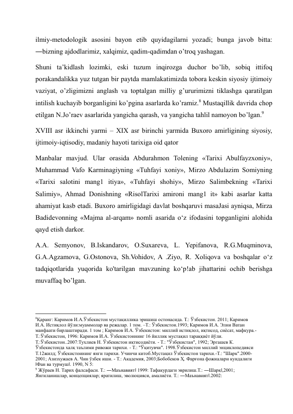 ilmiy-metodologik asosini bayon etib quyidagilarni yozadi; bunga javob bitta: 
―bizning ajdodlarimiz, xalqimiz, qadim-qadimdan o’troq yashagan.  
Shuni ta’kidlash lozimki, eski tuzum inqirozga duchor bo’lib, sobiq ittifoq 
porakandalikka yuz tutgan bir paytda mamlakatimizda tobora keskin siyosiy ijtimoiy 
vaziyat, o’zligimizni anglash va toptalgan milliy g’ururimizni tiklashga qaratilgan 
intilish kuchayib borganligini ko’pgina asarlarda ko’ramiz.8 Mustaqillik davrida chop 
etilgan N.Jo’raev asarlarida yangicha qarash, va yangicha tahlil namoyon bo’lgan.9 
XVIII asr ikkinchi yarmi – XIX asr birinchi yarmida Buxoro amirligining siyosiy, 
ijtimoiy-iqtisodiy, madaniy hayoti tarixiga oid qator  
Manbalar mavjud. Ular orasida Abdurahmon Tolening «Tarixi Abulfayzxoniy», 
Muhammad Vafo Karminagiyning «Tuhfayi xoniy», Mirzo Abdulazim Somiyning 
«Tarixi salotini mang1 itiya», «Tuhfayi shohiy», Mirzo Salimbekning «Tarixi 
Salimiy», Ahmad Donishning «RisolTarixi amironi mang1 it» kabi asarlar katta 
ahamiyat kasb etadi. Buxoro amirligidagi davlat boshqaruvi masaJasi ayniqsa, Mirza 
Badidevonning «Majma al-arqam» nomli asarida o‘z ifodasini topganligini alohida 
qayd etish darkor. 
A.A. Semyonov, B.Iskandarov, O.Suxareva, L. Yepifanova, R.G.Muqminova, 
G.A.Agzamova, G.Ostonova, Sh.Vohidov, A .Ziyo, R. Xoliqova va boshqalar o‘z 
tadqiqotlarida yuqorida ko'tarilgan mavzuning ko‘p!ab jihattarini ochib berishga 
muvaffaq bo’lgan. 
                                                           
8Қаранг: Каримов И.А.Ўзбекистон мустақиллика эришиш остонасида. Т.: Ўзбекистон. 2011; Каримов 
И.А. Истиқлол йўли:муаммолар ва режалар. 1 том. –Т.: Ўзбекистон.1993; Каримов И.А. Элни Ватан 
манфаати бирлаштиради. 1 том ; Каримов И.А. Ўзбекистон: миллий истиқлол, иқтисод, сиѐсат, мафкура.-
Т.:Ўзбекистон, 1996: Каримов И.А. Ўзбекистоннинг 16 йиллик мустақил тараққиѐт йўли. 
Т.:Ўзбекистон..2007:Тухлиев Н. Ўзбекистон иқтисодиѐти. - Т.: "Ўзбекистан", 1992; Эргашев К. 
Ўзбекистонда халқ таълими ривожи тарихи. - Т.: "Ўқитувчи". 1998.Ўзбекистон миллий энциклопедияси 
Т.12жилд; Ўзбекистоининг янги тарихи. Учинчи китоб.Мустақил Ўзбекистон тарихи.-Т.: "Шарк".2000-
2001; Азизхужаев А. Чин ўзбек иши. - Т.: Академия, 2003;Бобобеков Ҳ. Фарғона фожиалари кундалиги 
‖Фан ва турмуш‖. 1990, N 5: 
9 Жўраев Н. Тарих фалсафаси. Т.: ―Маънавият‖ 1999: Тафакурдаги эврилиш.Т.: ―Шарқ‖,2001;  
Янгиланишлар, концепциялар; яратилиш, эволюцияси, амалиѐти. Т.: ―Маънавият‖.2002: 
