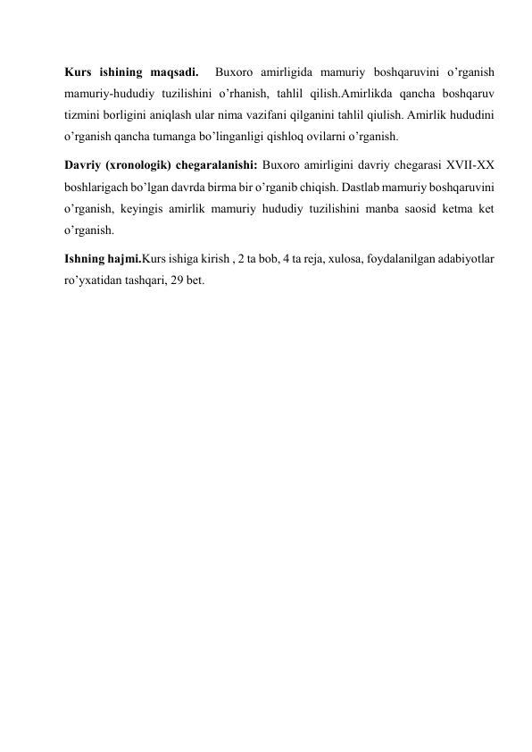 Kurs ishining maqsadi.  Buxoro amirligida mamuriy boshqaruvini o’rganish  
mamuriy-hududiy tuzilishini o’rhanish, tahlil qilish.Amirlikda qancha boshqaruv 
tizmini borligini aniqlash ular nima vazifani qilganini tahlil qiulish. Amirlik hududini 
o’rganish qancha tumanga bo’linganligi qishloq ovilarni o’rganish. 
Davriy (xronologik) chegaralanishi: Buxoro amirligini davriy chegarasi XVII-XX 
boshlarigach bo’lgan davrda birma bir o’rganib chiqish. Dastlab mamuriy boshqaruvini 
o’rganish, keyingis amirlik mamuriy hududiy tuzilishini manba saosid ketma ket 
o’rganish. 
Ishning hajmi.Kurs ishiga kirish , 2 ta bob, 4 ta reja, xulosa, foydalanilgan adabiyotlar 
ro’yxatidan tashqari, 29 bet. 
 
 
 
 
 
 
 
 
 
 
 
 
 
