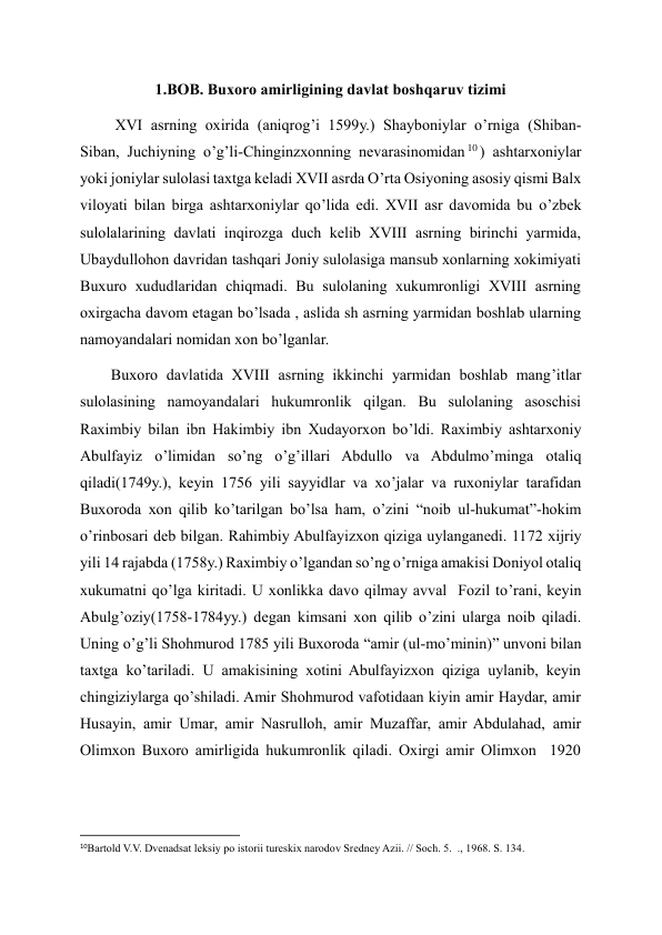 1.BOB. Buxoro amirligining davlat boshqaruv tizimi 
         XVI asrning oxirida (aniqrog’i 1599y.) Shayboniylar o’rniga (Shiban-
Siban, Juchiyning o’g’li-Chinginzxonning nevarasinomidan 10 ) ashtarxoniylar 
yoki joniylar sulolasi taxtga keladi XVII asrda O’rta Osiyoning asosiy qismi Balx 
viloyati bilan birga ashtarxoniylar qo’lida edi. XVII asr davomida bu o’zbek 
sulolalarining davlati inqirozga duch kelib XVIII asrning birinchi yarmida, 
Ubaydullohon davridan tashqari Joniy sulolasiga mansub xonlarning xokimiyati 
Buxuro xududlaridan chiqmadi. Bu sulolaning xukumronligi XVIII asrning 
oxirgacha davom etagan bo’lsada , aslida sh asrning yarmidan boshlab ularning 
namoyandalari nomidan xon bo’lganlar. 
        Buxoro davlatida XVIII asrning ikkinchi yarmidan boshlab mang’itlar 
sulolasining namoyandalari hukumronlik qilgan. Bu sulolaning asoschisi 
Raximbiy bilan ibn Hakimbiy ibn Xudayorxon bo’ldi. Raximbiy ashtarxoniy 
Abulfayiz o’limidan so’ng o’g’illari Abdullo va Abdulmo’minga otaliq 
qiladi(1749y.), keyin 1756 yili sayyidlar va xo’jalar va ruxoniylar tarafidan 
Buxoroda xon qilib ko’tarilgan bo’lsa ham, o’zini “noib ul-hukumat”-hokim 
o’rinbosari deb bilgan. Rahimbiy Abulfayizxon qiziga uylanganedi. 1172 xijriy 
yili 14 rajabda (1758y.) Raximbiy o’lgandan so’ng o’rniga amakisi Doniyol otaliq 
xukumatni qo’lga kiritadi. U xonlikka davo qilmay avval  Fozil to’rani, keyin 
Abulg’oziy(1758-1784yy.) degan kimsani xon qilib o’zini ularga noib qiladi. 
Uning o’g’li Shohmurod 1785 yili Buxoroda “amir (ul-mo’minin)” unvoni bilan 
taxtga ko’tariladi. U amakisining xotini Abulfayizxon qiziga uylanib, keyin 
chingiziylarga qo’shiladi. Amir Shohmurod vafotidaan kiyin amir Haydar, amir 
Husayin, amir Umar, amir Nasrulloh, amir Muzaffar, amir Abdulahad, amir 
Olimxon Buxoro amirligida hukumronlik qiladi. Oxirgi amir Olimxon  1920 
                                                           
10Bartold V.V. Dvenadsat leksiy po istorii tureskix narodov Sredney Azii. // Soch. 5.  ., 1968. S. 134. 
