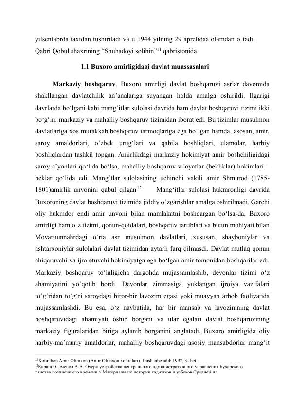 yilsentabrda taxtdan tushiriladi va u 1944 yilning 29 aprelidaa olamdan o’tadi.  
Qabri Qobul shaxrining “Shuhadoyi solihin”11 qabristonida. 
1.1 Buxoro amirligidagi davlat muassasalari 
Markaziy boshqaruv. Buxoro amirligi davlat boshqaruvi asrlar davomida 
shakllangan davlatchilik an’analariga suyangan holda amalga oshirildi. Ilgarigi 
davrlarda bo‘lgani kabi mang‘itlar sulolasi davrida ham davlat boshqaruvi tizimi ikki 
bo‘g‘in: markaziy va mahalliy boshqaruv tizimidan iborat edi. Bu tizimlar musulmon 
davlatlariga xos murakkab boshqaruv tarmoqlariga ega bo‘lgan hamda, asosan, amir, 
saroy amaldorlari, o‘zbek urug‘lari va qabila boshliqlari, ulamolar, harbiy 
boshliqlardan tashkil topgan. Amirlikdagi markaziy hokimiyat amir boshchiligidagi 
saroy a’yonlari qo‘lida bo‘lsa, mahalliy boshqaruv viloyatlar (bekliklar) hokimlari – 
beklar qo‘lida edi. Mang’tlar sulolasining uchinchi vakili amir Shmurod (1785-
1801)amirlik unvonini qabul qilgan 12      Mang‘itlar sulolasi hukmronligi davrida 
Buxoroning davlat boshqaruvi tizimida jiddiy o‘zgarishlar amalga oshirilmadi. Garchi 
oliy hukmdor endi amir unvoni bilan mamlakatni boshqargan bo‘lsa-da, Buxoro 
amirligi ham o‘z tizimi, qonun-qoidalari, boshqaruv tartiblari va butun mohiyati bilan 
Movarounnahrdagi o‘rta asr musulmon davlatlari, xususan, shayboniylar va 
ashtarxoniylar sulolalari davlat tizimidan aytarli farq qilmasdi. Davlat mutlaq qonun 
chiqaruvchi va ijro etuvchi hokimiyatga ega bo‘lgan amir tomonidan boshqarilar edi. 
Markaziy boshqaruv to‘laligicha dargohda mujassamlashib, devonlar tizimi o‘z 
ahamiyatini yo‘qotib bordi. Devonlar zimmasiga yuklangan ijroiya vazifalari 
to‘g‘ridan to‘g‘ri saroydagi biror-bir lavozim egasi yoki muayyan arbob faoliyatida 
mujassamlashdi. Bu esa, o‘z navbatida, har bir mansab va lavozimning davlat 
boshqaruvidagi ahamiyati oshib borgani va ular egalari davlat boshqaruvining 
markaziy figuralaridan biriga aylanib borganini anglatadi. Buxoro amirligida oliy 
harbiy-ma’muriy amaldorlar, mahalliy boshqaruvdagi asosiy mansabdorlar mang‘it 
                                                           
11Xotirahon Amir Olimxon.(Amir Olimxon xotiralari). Dushanbe adib 1992, 3- bet. 
12Қаранг: Семенов А.А. Очерк устройства центрального административного управления Бухарского 
ханства позднейщего времени // Материалы по истории таджиков и узбеков Средней Аз 
