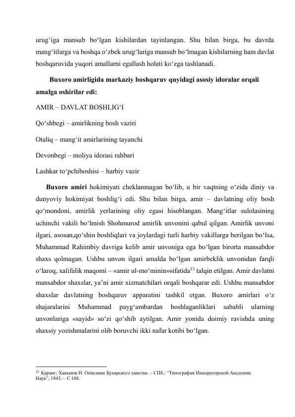 urug‘iga mansub bo‘lgan kishilardan tayinlangan. Shu bilan birga, bu davrda 
mang‘itlarga va boshqa o‘zbek urug‘lariga mansub bo‘lmagan kishilarning ham davlat 
boshqaruvida yuqori amallarni egallash holati ko‘zga tashlanadi.  
        Buxoro amirligida markaziy boshqaruv quyidagi asosiy idoralar orqali 
amalga oshirilar edi:  
AMIR – DAVLAT BOSHLIG‘I  
Qo‘shbegi – amirlikning bosh vaziri 
Otaliq – mang‘it amirlarining tayanchi 
Devonbegi – moliya idorasi rahbari 
Lashkar to‘pchiboshisi – harbiy vazir 
      Buxoro amiri hokimiyati cheklanmagan bo‘lib, u bir vaqtning o‘zida diniy va 
dunyoviy hokimiyat boshlig‘i edi. Shu bilan birga, amir – davlatning oliy bosh 
qo‘mondoni, amirlik yerlarining oliy egasi hisoblangan. Mang‘itlar sulolasining 
uchinchi vakili bo‘lmish Shohmurod amirlik unvonini qabul qilgan. Amirlik unvoni 
ilgari, asosan,qo‘shin boshliqlari va joylardagi turli harbiy vakillarga berilgan bo‘lsa, 
Muhammad Rahimbiy davriga kelib amir unvoniga ega bo‘lgan birorta mansabdor 
shaxs qolmagan. Ushbu unvon ilgari amalda bo‘lgan amirbeklik unvonidan farqli 
o‘laroq, xalifalik maqomi – «amir ul-mo‘minin»sifatida13 talqin etilgan. Amir davlatni 
mansabdor shaxslar, ya’ni amir xizmatchilari orqali boshqarar edi. Ushbu mansabdor 
shaxslar davlatning boshqaruv apparatini tashkil etgan. Buxoro amirlari o‘z 
shajaralarini 
Muhammad 
payg‘ambardan 
boshlaganliklari 
sababli 
ularning 
unvonlariga «sayid» so‘zi qo‘shib aytilgan. Amir yonida doimiy ravishda uning 
shaxsiy yozishmalarini olib boruvchi ikki nafar kotibi bo‘lgan.  
                                                           
13  Қаранг: Ханыков Н. Описание Бухарского ханства. – СПб.: “Типография Императорской Академии 
Наук”, 1843. – С.188. 
