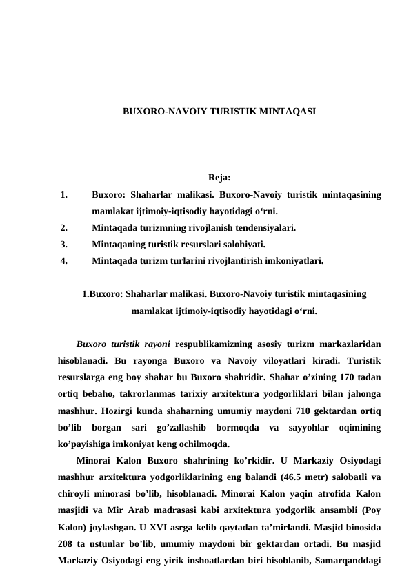 BUXORO-NAVOIY TURISTIK MINTAQASI
Reja:
1.
Buxoro: Shaharlar malikasi. Buxoro-Navoiy turistik mintaqasining
mamlakat ijtimoiy-iqtisodiy hayotidagi o‘rni. 
2.
Mintaqada turizmning rivojlanish tendensiyalari. 
3.
Mintaqaning turistik resurslari salohiyati. 
4.
Mintaqada turizm turlarini rivojlantirish imkoniyatlari.
1.Buxoro: Shaharlar malikasi. Buxoro-Navoiy turistik mintaqasining
mamlakat ijtimoiy-iqtisodiy hayotidagi o‘rni.
Buxoro turistik rayoni  respublikamizning asosiy turizm markazlaridan
hisoblanadi.  Bu  rayonga  Buxoro  va  Navoiy  viloyatlari  kiradi.  Turistik
resurslarga eng boy shahar bu Buxoro shahridir. Shahar o’zining 170 tadan
ortiq bebaho, takrorlanmas tarixiy arxitektura yodgorliklari bilan jahonga
mashhur. Hozirgi kunda shaharning umumiy maydoni 710 gektardan ortiq
bo’lib  borgan  sari  go’zallashib  bormoqda  va  sayyohlar  oqimining
ko’payishiga imkoniyat keng ochilmoqda. 
Minorai  Kalon  Buxoro  shahrining  ko’rkidir.  U  Markaziy  Osiyodagi
mashhur arxitektura yodgorliklarining eng balandi (46.5 metr) salobatli va
chiroyli minorasi bo’lib, hisoblanadi. Minorai Kalon yaqin atrofida Kalon
masjidi va Mir Arab madrasasi kabi arxitektura yodgorlik ansambli (Poy
Kalon) joylashgan. U XVI asrga kelib qaytadan ta’mirlandi. Masjid binosida
208 ta ustunlar bo’lib, umumiy maydoni bir gektardan ortadi. Bu masjid
Markaziy Osiyodagi eng yirik inshoatlardan biri hisoblanib, Samarqanddagi

