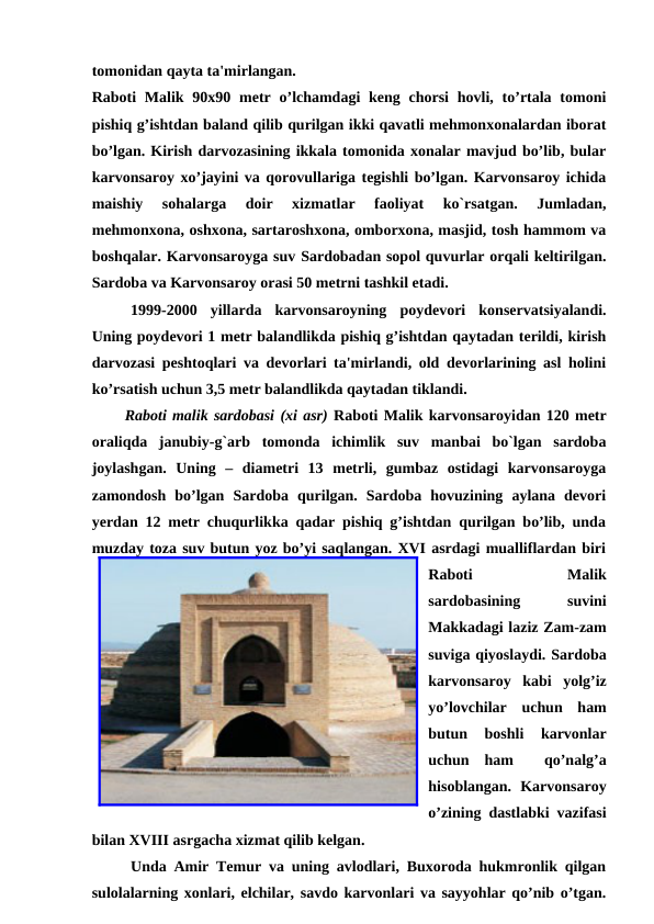 tomonidan qayta ta'mirlangan. 
Raboti  Malik 90x90 metr o’lchamdagi  keng chorsi  hovli, to’rtala tomoni
pishiq g’ishtdan baland qilib qurilgan ikki qavatli mehmonxonalardan iborat
bo’lgan. Kirish darvozasining ikkala tomonida xonalar mavjud bo’lib, bular
karvonsaroy xo’jayini va qorovullariga tegishli bo’lgan. Karvonsaroy ichida
maishiy  sohalarga  doir  xizmatlar  faoliyat  ko`rsatgan.  Jumladan,
mehmonxona, oshxona, sartaroshxona, omborxona, masjid, tosh hammom va
boshqalar. Karvonsaroyga suv Sardobadan sopol quvurlar orqali keltirilgan.
Sardoba va Karvonsaroy orasi 50 metrni tashkil etadi.
1999-2000  yillarda  karvonsaroyning  poydevori  konservatsiyalandi.
Uning poydevori 1 metr balandlikda pishiq g’ishtdan qaytadan terildi, kirish
darvozasi peshtoqlari va devorlari ta'mirlandi, old devorlarining asl holini
ko’rsatish uchun 3,5 metr balandlikda qaytadan tiklandi. 
Raboti malik sardobasi (xi asr) Raboti Malik karvonsaroyidan 120 metr
oraliqda  janubiy-g`arb  tomonda  ichimlik  suv  manbai  bo`lgan  sardoba
joylashgan.  Uning  –  diametri  13  metrli,  gumbaz  ostidagi  karvonsaroyga
zamondosh  bo’lgan  Sardoba  qurilgan.  Sardoba  hovuzining  aylana  devori
yerdan 12 metr chuqurlikka qadar pishiq g’ishtdan qurilgan bo’lib, unda
muzday toza suv butun yoz bo’yi saqlangan. XVI asrdagi mualliflardan biri
Raboti
 
Malik
sardobasining
 
suvini
Makkadagi laziz Zam-zam
suviga qiyoslaydi. Sardoba
karvonsaroy  kabi  yolg’iz
yo’lovchilar  uchun  ham
butun  boshli  karvonlar
uchun  ham   qo’nalg’a
hisoblangan.  Karvonsaroy
o’zining dastlabki vazifasi
bilan XVIII asrgacha xizmat qilib kelgan.
Unda Amir Temur va uning avlodlari, Buxoroda hukmronlik qilgan
sulolalarning xonlari, elchilar, savdo karvonlari va sayyohlar qo’nib o’tgan.

