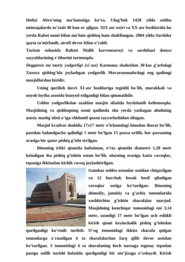 Hofizi  Abro’ning  ma'lumotiga  ko’ra,  Ulug’bek  1420  yilda  ushbu
mintaqalarda to’xtab 40 kun ov qilgan. XIX asr oxiri va XX asr boshlarida bu
yerda Rabot nomi bilan ma'lum qishloq ham shakllangan. 2004 yilda Sardoba
qayta ta'mirlanib, atrofi devor bilan o’raldi.
Turizm  sohasida  Raboti  Malik  karvonsaroyi  va  sardobasi  dunyo
sayyohlarining e`tiborini tortmoqda. 
Deggaron me`moriy yodgorligi (xi asr) Karmana shahridan 30 km g’arbdagi
Xazora  qishlog’ida  joylashgan  yodgorlik  Movarounnahrdagi  eng  qadimgi
masjidlardan biridir. 
Uning qurilish davri XI asr boshlariga tegishli bo`lib, murakkab va
noyob loyiha asosida bunyod etilganligi bilan qimmatlidir.
Ushbu yodgorlikdan azaldan masjin sifatida foydalanib kelinmoqda.
Masjidning  va  qishloqning  nomi  qadimda  shu  yerda  yashagan  aholining
asosiy mashg`uloti o`tga chidamli qozon tayyorlashidan olingan. 
Masjid kvadrat shaklda 17x17 metr o’lchamdagi binodan iborat bo’lib,
pastdan balandgacha qalinligi 1 metr bo’lgan 15 paxsa urilib, har paxsaning
orasiga bir qator pishiq g’isht terilgan. 
Binoning ichki qismida kubsimon, o’rta qismida diametri 1,28 metr
keladigan 4ta pishiq g’ishtin ustun bo’lib, ularning orasiga katta ravoqlar,
tepasiga ikkitadan kichik ravoq joylashtirilgan. 
Gumbaz ushbu ustunlar ustidan chiqarilgan
va  12  burchak  bezak  hosil  qiladigan
ravoqlar  ustiga  ko’tarilgan.  Binoning
shimoliy,  janubiy  va  g’arbiy  tomonlarida
xushbichim  g’ishtin  sharafalar  mavjud.
Masjidning kunchiqar tomonidagi eni 3,14
metr, uzunligi 17 metr bo’lgan uch eshikli
kirish  qismi  keyinchalik  pishiq  g’ishtdan
qurilganligi  ko’rinib  turibdi.  O`ng  tomonidagi  ikkita  sharafa  qolgan
tomonlarga  o`rnatilgan  6  ta  sharafalardan  farq  qilib  devor  ustidan
ko’tarilgan. 3 tomonidagi 6 ta sharafaning hech narsaga tegmay tepadan
pastga  osilib  turishi  holatida  qurilganligi  bir  mo’jizaga  o’xshaydi.  Kirish
