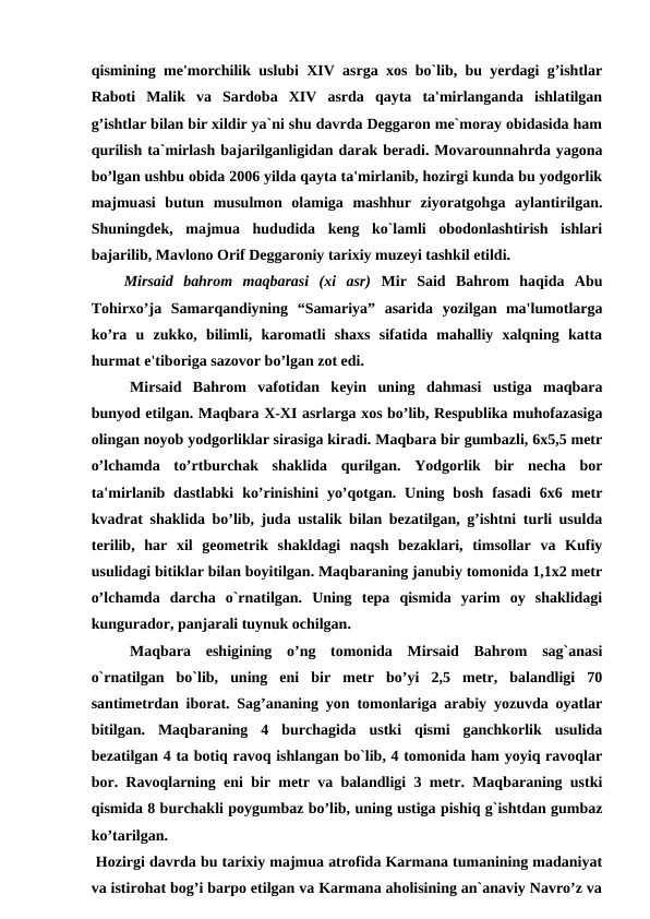 qismining me'morchilik uslubi XIV asrga xos bo`lib, bu yerdagi g’ishtlar
Raboti  Malik  va  Sardoba  XIV  asrda  qayta  ta'mirlanganda  ishlatilgan
g’ishtlar bilan bir xildir ya`ni shu davrda Deggaron me`moray obidasida ham
qurilish ta`mirlash bajarilganligidan darak beradi. Movarounnahrda yagona
bo’lgan ushbu obida 2006 yilda qayta ta'mirlanib, hozirgi kunda bu yodgorlik
majmuasi  butun  musulmon  olamiga  mashhur  ziyoratgohga  aylantirilgan.
Shuningdek,  majmua  hududida  keng  ko`lamli  obodonlashtirish  ishlari
bajarilib, Mavlono Orif Deggaroniy tarixiy muzeyi tashkil etildi.
Mirsaid  bahrom  maqbarasi  (xi  asr) Mir  Said  Bahrom  haqida  Abu
Tohirxo’ja  Samarqandiyning  “Samariya”  asarida  yozilgan  ma'lumotlarga
ko’ra  u  zukko,  bilimli,  karomatli  shaxs  sifatida  mahalliy  xalqning  katta
hurmat e'tiboriga sazovor bo’lgan zot edi.
Mirsaid  Bahrom  vafotidan  keyin  uning  dahmasi  ustiga  maqbara
bunyod etilgan. Maqbara X-XI asrlarga xos bo’lib, Respublika muhofazasiga
olingan noyob yodgorliklar sirasiga kiradi. Maqbara bir gumbazli, 6x5,5 metr
o’lchamda  to’rtburchak  shaklida  qurilgan.  Yodgorlik  bir  necha  bor
ta'mirlanib  dastlabki  ko’rinishini  yo’qotgan.  Uning bosh  fasadi  6x6  metr
kvadrat shaklida bo’lib, juda ustalik bilan bezatilgan, g’ishtni turli usulda
terilib,  har  xil  geometrik  shakldagi  naqsh  bezaklari,  timsollar  va  Kufiy
usulidagi bitiklar bilan boyitilgan. Maqbaraning janubiy tomonida 1,1x2 metr
o’lchamda  darcha  o`rnatilgan.  Uning  tepa  qismida  yarim  oy  shaklidagi
kungurador, panjarali tuynuk ochilgan. 
Maqbara  eshigining  o’ng  tomonida  Mirsaid  Bahrom  sag`anasi
o`rnatilgan  bo`lib,  uning  eni  bir  metr  bo’yi  2,5  metr,  balandligi  70
santimetrdan iborat. Sag’ananing yon tomonlariga arabiy yozuvda oyatlar
bitilgan.  Maqbaraning  4  burchagida  ustki  qismi  ganchkorlik  usulida
bezatilgan 4 ta botiq ravoq ishlangan bo`lib, 4 tomonida ham yoyiq ravoqlar
bor. Ravoqlarning eni bir metr va balandligi 3 metr. Maqbaraning ustki
qismida 8 burchakli poygumbaz bo’lib, uning ustiga pishiq g`ishtdan gumbaz
ko’tarilgan.   
 Hozirgi davrda bu tarixiy majmua atrofida Karmana tumanining madaniyat
va istirohat bog’i barpo etilgan va Karmana aholisining an`anaviy Navro’z va
