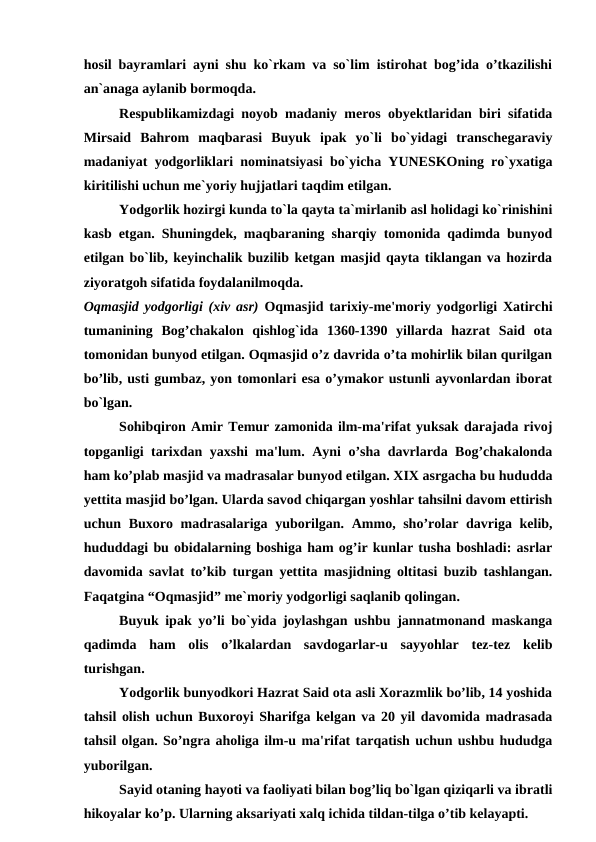 hosil bayramlari ayni shu ko`rkam va so`lim istirohat bog’ida o’tkazilishi
an`anaga aylanib bormoqda. 
Respublikamizdagi noyob madaniy meros obyektlaridan biri sifatida
Mirsaid  Bahrom  maqbarasi  Buyuk  ipak  yo`li  bo`yidagi  transchegaraviy
madaniyat yodgorliklari nominatsiyasi bo`yicha YUNESKOning ro`yxatiga
kiritilishi uchun me`yoriy hujjatlari taqdim etilgan. 
Yodgorlik hozirgi kunda to`la qayta ta`mirlanib asl holidagi ko`rinishini
kasb etgan. Shuningdek, maqbaraning sharqiy tomonida qadimda bunyod
etilgan bo`lib, keyinchalik buzilib ketgan masjid qayta tiklangan va hozirda
ziyoratgoh sifatida foydalanilmoqda. 
Oqmasjid yodgorligi (xiv asr) Oqmasjid tarixiy-me'moriy yodgorligi Xatirchi
tumanining  Bog’chakalon  qishlog`ida  1360-1390  yillarda  hazrat  Said  ota
tomonidan bunyod etilgan. Oqmasjid o’z davrida o’ta mohirlik bilan qurilgan
bo’lib, usti gumbaz, yon tomonlari esa o’ymakor ustunli ayvonlardan iborat
bo`lgan.
Sohibqiron Amir Temur zamonida ilm-ma'rifat yuksak darajada rivoj
topganligi tarixdan yaxshi ma'lum. Ayni o’sha davrlarda Bog’chakalonda
ham ko’plab masjid va madrasalar bunyod etilgan. XIX asrgacha bu hududda
yettita masjid bo’lgan. Ularda savod chiqargan yoshlar tahsilni davom ettirish
uchun Buxoro madrasalariga yuborilgan. Ammo, sho’rolar davriga kelib,
hududdagi bu obidalarning boshiga ham og’ir kunlar tusha boshladi: asrlar
davomida savlat to’kib turgan yettita masjidning oltitasi buzib tashlangan.
Faqatgina “Oqmasjid” me`moriy yodgorligi saqlanib qolingan.
Buyuk ipak yo’li bo`yida joylashgan ushbu jannatmonand maskanga
qadimda  ham  olis  o’lkalardan  savdogarlar-u  sayyohlar  tez-tez  kelib
turishgan. 
Yodgorlik bunyodkori Hazrat Said ota asli Xorazmlik bo’lib, 14 yoshida
tahsil olish uchun Buxoroyi Sharifga kelgan va 20 yil davomida madrasada
tahsil olgan. So’ngra aholiga ilm-u ma'rifat tarqatish uchun ushbu hududga
yuborilgan. 
Sayid otaning hayoti va faoliyati bilan bog’liq bo`lgan qiziqarli va ibratli
hikoyalar ko’p. Ularning aksariyati xalq ichida tildan-tilga o’tib kelayapti.  

