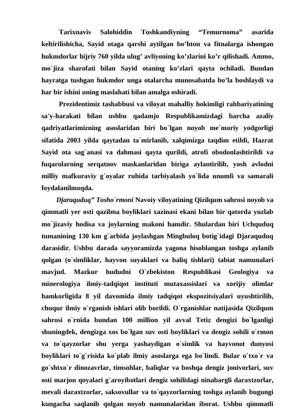 Tarixnavis  Salohiddin  Toshkandiyning  “Temurnoma”  asarida
keltirilishicha, Sayid otaga qarshi aytilgan bo’hton va fitnalarga ishongan
hukmdorlar hijriy 760 yilda ulug’ avliyoning ko’zlarini ko’r qilishadi. Ammo,
mo`jiza  sharofati  bilan  Sayid  otaning ko’zlari  qayta ochiladi.  Bundan
hayratga tushgan hukmdor unga otalarcha munosabatda bo’la boshlaydi va
har bir ishini uning maslahati bilan amalga oshiradi. 
Prezidentimiz tashabbusi va viloyat mahalliy hokimligi rahbariyatining
sa'y-harakati  bilan  ushbu  qadamjo  Respublikamizdagi  barcha  azaliy
qadriyatlarimizning  asoslaridan  biri  bo`lgan  noyob  me`moriy  yodgorligi
sifatida 2003 yilda qaytadan ta`mirlanib, xalqimizga taqdim etildi, Hazrat
Sayid ota sag`anasi  va dahmasi qayta qurildi, atrofi obodonlashtirildi  va
fuqarolarning  serqatnov  maskanlaridan  biriga  aylantirilib,  yosh  avlodni
milliy mafkuraviy g`oyalar ruhida tarbiyalash yo`lida unumli va samarali
foydalanilmoqda. 
Djaraquduq” Tosho`rmoni Navoiy viloyatining Qizilqum sahrosi noyob va
qimmatli yer osti qazilma boyliklari xazinasi ekani bilan bir qatorda yuzlab
mo`jizaviy hodisa va joylarning makoni hamdir. Shulardan biri Uchquduq
tumanining 130 km g`arbida joylashgan Mingbuloq botig`idagi Djaraquduq
darasidir. Ushbu darada sayyoramizda yagona hisoblangan toshga aylanib
qolgan (o`simliklar, hayvon suyaklari va baliq tishlari) tabiat namunalari
mavjud.  Mazkur  hududni  O`zbekiston  Respublikasi  Geologiya  va
minerologiya  ilmiy-tadqiqot  instituti  mutaxassislari  va  xorijiy  olimlar
hamkorligida  8  yil  davomida  ilmiy  tadqiqot  ekspozitsiyalari  uyushtirilib,
chuqur ilmiy o`rganish ishlari olib borildi. O`rganishlar natijasida Qizilqum
sahrosi  o`rnida  bundan  100  million  yil  avval  Tetiz  dengizi  bo`lganligi
shuningdek, dengizga xos bo`lgan suv osti boyliklari va dengiz sohili o`rmon
va  to`qayzorlar  shu  yerga  yashaydigan  o`simlik  va  hayvonot  dunyosi
boyliklari to`g`risida ko`plab ilmiy asoslarga ega bo`lindi. Bular o`txo`r va
go`shtxo`r dinozavrlar, timsohlar, baliqlar va boshqa dengiz jonivorlari, suv
osti marjon qoyalari g`aroyibotlari dengiz sohilidagi ninabargli daraxtzorlar,
mevali daraxtzorlar, saksovullar va to`qayzorlarning toshga aylanib bugungi
kungacha  saqlanib  qolgan  noyob  namunalaridan  iborat.  Ushbu  qimmatli
