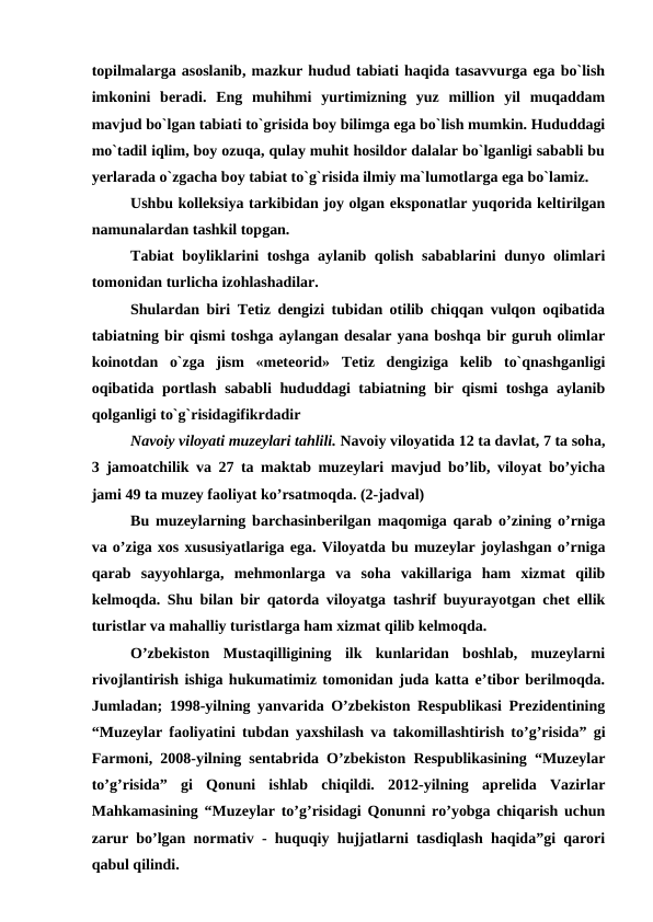 topilmalarga asoslanib, mazkur hudud tabiati haqida tasavvurga ega bo`lish
imkonini  beradi.  Eng  muhihmi  yurtimizning  yuz  million  yil  muqaddam
mavjud bo`lgan tabiati to`grisida boy bilimga ega bo`lish mumkin. Hududdagi
mo`tadil iqlim, boy ozuqa, qulay muhit hosildor dalalar bo`lganligi sababli bu
yerlarada o`zgacha boy tabiat to`g`risida ilmiy ma`lumotlarga ega bo`lamiz.
Ushbu kolleksiya tarkibidan joy olgan eksponatlar yuqorida keltirilgan
namunalardan tashkil topgan.
Tabiat boyliklarini toshga aylanib qolish sabablarini dunyo olimlari
tomonidan turlicha izohlashadilar.
Shulardan biri Tetiz dengizi tubidan otilib chiqqan vulqon oqibatida
tabiatning bir qismi toshga aylangan desalar yana boshqa bir guruh olimlar
koinotdan  o`zga  jism  «meteorid»  Tetiz  dengiziga  kelib  to`qnashganligi
oqibatida portlash sababli hududdagi tabiatning bir qismi toshga aylanib
qolganligi to`g`risidagifikrdadir
Navoiy viloyati muzeylari tahlili. Navoiy viloyatida 12 ta davlat, 7 ta soha,
3 jamoatchilik va 27 ta maktab muzeylari mavjud bo’lib, viloyat bo’yicha
jami 49 ta muzey faoliyat ko’rsatmoqda. (2-jadval)
Bu muzeylarning barchasinberilgan maqomiga qarab o’zining o’rniga
va o’ziga xos xususiyatlariga ega. Viloyatda bu muzeylar joylashgan o’rniga
qarab  sayyohlarga,  mehmonlarga  va  soha  vakillariga  ham  xizmat  qilib
kelmoqda. Shu bilan bir qatorda viloyatga tashrif buyurayotgan chet ellik
turistlar va mahalliy turistlarga ham xizmat qilib kelmoqda.
O’zbekiston  Mustaqilligining  ilk  kunlaridan  boshlab,  muzeylarni
rivojlantirish ishiga hukumatimiz tomonidan juda katta e’tibor berilmoqda.
Jumladan; 1998-yilning yanvarida O’zbekiston Respublikasi Prezidentining
“Muzeylar faoliyatini tubdan yaxshilash va takomillashtirish to’g’risida” gi
Farmoni, 2008-yilning sentabrida O’zbekiston Respublikasining “Muzeylar
to’g’risida”  gi  Qonuni  ishlab  chiqildi.  2012-yilning  aprelida  Vazirlar
Mahkamasining “Muzeylar to’g’risidagi Qonunni ro’yobga chiqarish uchun
zarur bo’lgan normativ - huquqiy hujjatlarni tasdiqlash haqida”gi qarori
qabul qilindi. 
