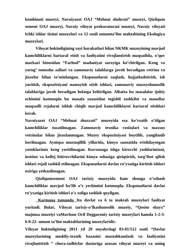 kombinati  muzeyi, Navoiyazot OAJ “Mehnat  shuhrati” muzeyi, Qizilqum
sement OAJ muzeyi, Navoiy viloyat prokuraturasi muzeyi, Navoiy viloyati
Ichki ishlar tizimi muzeylari va 12 sonli umumta’lim maktabining Ekologiya
muzeylari.
Viloyat hokimligining sayi harakatlari bilan NKMK muzeyining mavjud
kamchiliklarni bartaraf etish va faoliyatini rivojlantirish maqsadida, o’quv
markazi  binosidan  “Farhod”  madaniyat  saroyiga  ko’chirilgan.  Keng  va
yorug’ tomosha zallari va zamonaviy talablarga javob beradigan vetrina va
jixozlar  bilan  ta’minlangan.  Eksponatlarni  saqlash,  hujjatlashtirish,  ish
yuritish,  ekspozitsiyani  namoyish  etish  ishlari,  zamonaviy  muzeyshunoslik
talablariga javob beradigan holatga keltirilgan. Albatta bu masalalar ijobiy
echimini  kutmoqda  bu  masala  yuzasidan  tegishli  tashkilot  va  masullar
maqsadli  rejalarni  ishlab  chiqib mavjud  kamchiliklarni  bartaraf  etishlari
kerak.
Navoiyazot  OAJ  “Mehnat  shuxrati”  muzeyida  esa  ko’rsatib  o’tilgan
kamchiliklar  tuzatilmagan.  Zamonaviy  texnika  vositalari  va  maxsus
vetrinalar  bilan  jixozlanmagan.  Muzey  ekspozitsiyasi  boytilib,  yangilanib
borilmagan. Ayniqsa mustaqillik yillarida, kimyo sanoatida erishilayotgan
yutuklarimiz  keng  yoritilmagan.  Korxonaga  ishga  kiruvchi  yoshlarimizni,
institut va kollej bitiruvchilarini kimyo sohasiga qiziqtirish, targ’ibot qilish
ishlari rejali tashkil etilmagan. Eksponatlarni davlat ro’yxatiga kiritish ishlari
oxiriga yetkazilmagan.
Qizilqumsement  OAJ  tarixiy  muzeyida  ham  shunga  o’xshash
kamchiliklar mavjud bo’lib o’z yechimini kutmoqda. Eksponatlarni davlat
ro’yxatiga kiritish ishlari o’z xoliga tashlab quyilgan.
 Karmana  tumanda  3ta  davlat  va  6  ta  maktab  muzeylari  faoliyat
yuritadi.  Bular,  Viloyat  tarixiy-o’lkashunoslik  muzeiy,  “Qosim  shayx”
majmua muzeiyi vaMavlono Orif Deggaroniy tarixiy muzeylari hamda 1-2-3-
6-8-22- umum ta’lim maktablarining muzeylaridir. 
Viloyat  hokimligining  2011  yil  29  noyabrdagi  03-01/512  sonli  “Davlat
muzeylarining  moddiy-texnik  bazasini  mustahkamlash  va  faoliyatini
rivojlantirish ” chora-tadbirlar dasturiga asosan  viloyat  muzeyi  va uning

