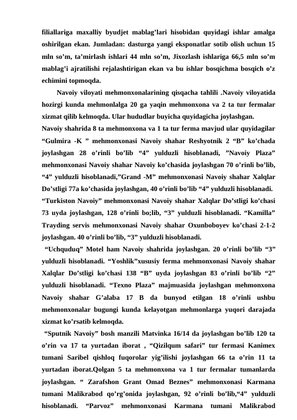 filiallariga maxalliy byudjet mablag’lari hisobidan quyidagi ishlar amalga
oshirilgan ekan. Jumladan: dasturga yangi eksponatlar sotib olish uchun 15
mln so’m, ta’mirlash ishlari 44 mln so’m, Jixozlash ishlariga 66,5 mln so’m
mablag’i ajratilishi rejalashtirigan ekan va bu ishlar bosqichma bosqich o’z
echimini topmoqda. 
Navoiy viloyati mehmonxonalarining qisqacha tahlili .Navoiy viloyatida
hozirgi kunda mehmonlalga 20 ga yaqin mehmonxona va 2 ta tur fermalar
xizmat qilib kelmoqda. Ular hududlar buyicha quyidagicha joylashgan.
Navoiy shahrida 8 ta mehmonxona va 1 ta tur ferma mavjud ular quyidagilar
“Gulmira -K ” mehmonxonasi Navoiy shahar Reshyotnik 2 “B” ko’chada
joylashgan  28  o’rinli  bo’lib  “4”  yulduzli  hisoblanadi,  ”Navoiy  Plaza”
mehmonxonasi Navoiy shahar Navoiy ko’chasida joylashgan 70 o’rinli bo’lib,
“4” yulduzli hisoblanadi,”Grand -M” mehmonxonasi Navoiy shahar Xalqlar
Do’stligi 77a ko’chasida joylashgan, 40 o’rinli bo’lib “4” yulduzli hisoblanadi.
“Turkiston Navoiy” mehmonxonasi Navoiy shahar Xalqlar Do’stligi ko’chasi
73 uyda joylashgan, 128 o’rinli bo;lib, “3” yulduzli hisoblanadi. “Kamilla”
Trayding servis mehmonxonasi Navoiy shahar Oxunboboyev ko’chasi 2-1-2
joylashgan. 40 o’rinli bo’lib, “3” yulduzli hisoblanadi.
 “Uchquduq” Motel ham Navoiy shahrida joylashgan. 20 o’rinli bo’lib  “3”
yulduzli hisoblanadi. “Yoshlik”xususiy ferma mehmonxonasi Navoiy shahar
Xalqlar Do’stligi  ko’chasi  138 “B” uyda joylashgan 83 o’rinli  bo’lib “2”
yulduzli hisoblanadi. “Texno Plaza” majmuasida joylashgan mehmonxona
Navoiy  shahar  G’alaba  17  B  da  bunyod  etilgan  18  o’rinli  ushbu
mehmonxonalar bugungi kunda kelayotgan mehmonlarga yuqori darajada
xizmat ko’rsatib kelmoqda.
 “Sputnik Navoiy” bosh manzili Matvinka 16/14 da joylashgan bo’lib 120 ta
o’rin va 17 ta yurtadan iborat , “Qizilqum safari” tur fermasi Kanimex
tumani  Saribel  qishloq  fuqorolar  yig’ilishi  joylashgan  66  ta  o’rin  11  ta
yurtadan iborat.Qolgan 5 ta mehmonxona va 1 tur fermalar tumanlarda
joylashgan.  “  Zarafshon  Grant  Omad  Beznes”  mehmonxonasi  Karmana
tumani  Malikrabod  qo’rg’onida  joylashgan,  92  o’rinli  bo’lib,“4”  yulduzli
hisoblanadi.  “Parvoz”  mehmonxonasi  Karmana  tumani  Malikrabod
