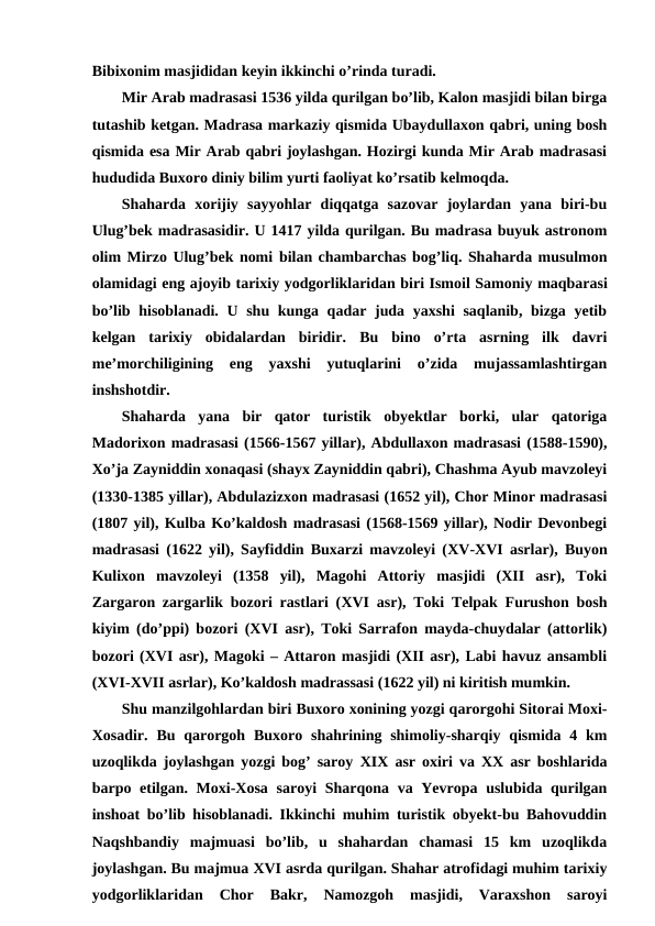Bibixonim masjididan keyin ikkinchi o’rinda turadi. 
Mir Arab madrasasi 1536 yilda qurilgan bo’lib, Kalon masjidi bilan birga
tutashib ketgan. Madrasa markaziy qismida Ubaydullaxon qabri, uning bosh
qismida esa Mir Arab qabri joylashgan. Hozirgi kunda Mir Arab madrasasi
hududida Buxoro diniy bilim yurti faoliyat ko’rsatib kelmoqda.
Shaharda  xorijiy  sayyohlar  diqqatga  sazovar  joylardan  yana  biri-bu
Ulug’bek madrasasidir. U 1417 yilda qurilgan. Bu madrasa buyuk astronom
olim Mirzo Ulug’bek nomi bilan chambarchas bog’liq. Shaharda musulmon
olamidagi eng ajoyib tarixiy yodgorliklaridan biri Ismoil Samoniy maqbarasi
bo’lib hisoblanadi. U shu kunga qadar juda yaxshi  saqlanib, bizga yetib
kelgan  tarixiy  obidalardan  biridir.  Bu  bino  o’rta  asrning  ilk  davri
me’morchiligining  eng  yaxshi  yutuqlarini  o’zida  mujassamlashtirgan
inshshotdir. 
Shaharda  yana  bir  qator  turistik  obyektlar  borki,  ular  qatoriga
Madorixon madrasasi (1566-1567 yillar), Abdullaxon madrasasi (1588-1590),
Xo’ja Zayniddin xonaqasi (shayx Zayniddin qabri), Chashma Ayub mavzoleyi
(1330-1385 yillar), Abdulazizxon madrasasi (1652 yil), Chor Minor madrasasi
(1807 yil), Kulba Ko’kaldosh madrasasi (1568-1569 yillar), Nodir Devonbegi
madrasasi (1622 yil), Sayfiddin Buxarzi mavzoleyi (XV-XVI  asrlar), Buyon
Kulixon  mavzoleyi  (1358  yil),  Magohi  Attoriy  masjidi  (XII  asr),  Toki
Zargaron zargarlik bozori rastlari (XVI  asr), Toki Telpak Furushon bosh
kiyim (do’ppi) bozori (XVI asr), Toki Sarrafon mayda-chuydalar (attorlik)
bozori (XVI asr), Magoki – Attaron masjidi (XII asr), Labi havuz ansambli
(XVI-XVII asrlar), Ko’kaldosh madrassasi (1622 yil) ni kiritish mumkin.
Shu manzilgohlardan biri Buxoro xonining yozgi qarorgohi Sitorai Moxi-
Xosadir.  Bu qarorgoh  Buxoro shahrining shimoliy-sharqiy qismida 4 km
uzoqlikda joylashgan yozgi bog’ saroy  XIX asr oxiri va XX asr boshlarida
barpo etilgan. Moxi-Xosa saroyi  Sharqona va Yevropa uslubida qurilgan
inshoat bo’lib hisoblanadi. Ikkinchi muhim turistik obyekt-bu Bahovuddin
Naqshbandiy  majmuasi  bo’lib,  u  shahardan  chamasi  15  km  uzoqlikda
joylashgan. Bu majmua XVI asrda qurilgan. Shahar atrofidagi muhim tarixiy
yodgorliklaridan  Chor  Bakr,  Namozgoh  masjidi,  Varaxshon  saroyi
