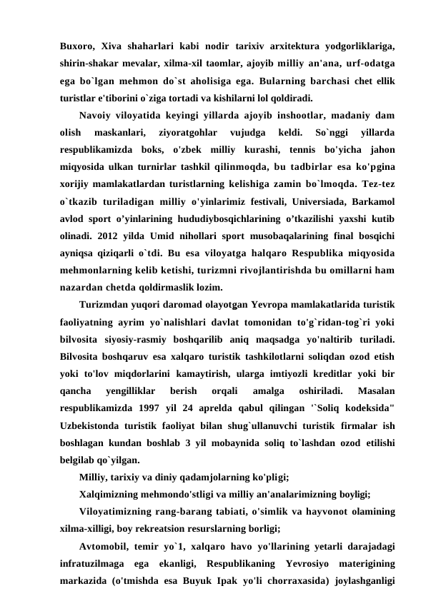 Buxoro,  Xiva  shaharlari  kabi  nodir  tarixiv  arxitektura  yodgorliklariga,
shirin-shakar mevalar, xilma-xil taomlar, ajoyib milliy an'ana, urf-odatga
ega bo`lgan mehmon do`st aholisiga ega.  Bularning barchasi  chet ellik
turistlar e'tiborini o`ziga tortadi va kishilarni lol qoldiradi.
Navoiy viloyatida keyingi yillarda ajoyib inshootlar, madaniy dam
olish
 maskanlari,  ziyoratgohlar  vujudga  keldi.  So`nggi  yillarda
respublikamizda  boks,  o'zbek  milliy  kurashi,  tennis  bo'yicha  jahon
miqyosida ulkan turnirlar tashkil  qilinmoqda, bu tadbirlar esa ko'pgina
xorijiy mamlakatlardan turistlarning kelishiga zamin bo`lmoqda. Tez-tez
o`tkazib  turiladigan  milliy  o'yinlarimiz  festivali, Universiada, Barkamol
avlod sport o’yinlarining hududiybosqichlarining o’tkazilishi yaxshi  kutib
olinadi. 2012  yilda Umid nihollari  sport  musobaqalarining  final  bosqichi
ayniqsa qiziqarli  o`tdi. Bu esa viloyatga halqaro Respublika miqyosida
mehmonlarning kelib ketishi, turizmni rivojlantirishda bu omillarni ham
nazardan chetda qoldirmaslik lozim.
Turizmdan yuqori daromad olayotg an Yevropa mamlakatlarida turistik
faoliyatning ayrim  yo`nalishlari  davlat  tomonidan to'g`ridan-tog`ri  yoki
bilvosita  siyosiy-rasmiy  boshqarilib  aniq  maqsadga  yo'naltirib  turiladi.
Bilvosita boshqaruv esa xalqaro turistik tashkilotlarni soliqdan ozod etish
yoki  to'lov  miqdorlarini  kamaytirish,  ularga  imtiyozli  kreditlar  yoki  bir
qancha  yengilliklar  berish  orqali
 amalga  oshiriladi.  Masalan
respublikamizda  1997 yil  24  aprelda  qabul  qilingan  '`Soliq  kodeksida"
Uzbekistonda turistik faoliyat  bilan  shug`ullanuvchi  turistik  firmalar  ish
boshlagan kundan boshlab 3 yil mobaynida soliq to`lashdan ozod  etilishi
belgilab qo`yilgan.
Milliy, tarixiy va diniy qadamjolarning ko'pligi;
Xalqimizning mehmondo'stligi va milliy an'analarimizning boyligi;
Viloyatimizning rang-barang tabiati, o'simlik va hayvonot olamining
xilma-xilligi, boy rekreatsion resurslarning borligi;
Avtomobil, temir yo`1, xalqaro havo  yo'llarining  yetarli  darajadagi
infratuzilmaga  ega  ekanligi,  Respublikaning  Yevrosiyo  materigining
markazida (o'tmishda esa Buyuk Ipak  yo'li  chorraxasida)  joylashganligi

