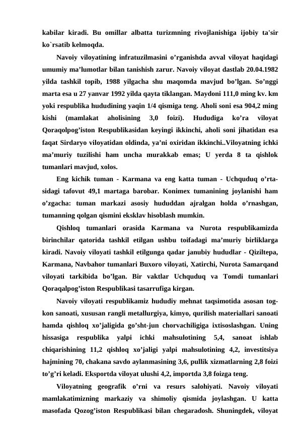 kabilar kiradi. Bu omillar albatta turizmning rivojlanishiga  ijobiy ta'sir
ko`rsatib kelmoqda.
Navoiy viloyatining infratuzilmasini o’rganishda avval viloyat haqidagi
umumiy ma’lumotlar bilan tanishish zarur. Navoiy viloyat dastlab 20.04.1982
yilda tashkil topib, 1988 yilgacha shu maqomda mavjud bo’lgan. So’nggi
marta esa u 27 yanvar 1992 yilda qayta tiklangan. Maydoni 111,0 ming kv. km
yoki respublika hududining yaqin 1/4 qismiga teng. Aholi soni esa 904,2 ming
kishi  (mamlakat  aholisining  3,0  foizi).  Hududiga  ko’ra  viloyat
Qoraqolpog’iston Respublikasidan keyingi ikkinchi, aholi soni jihatidan esa
faqat Sirdaryo viloyatidan oldinda, ya’ni oxiridan ikkinchi..Viloyatning ichki
ma’muriy  tuzilishi  ham  uncha  murakkab  emas;  U  yerda  8  ta  qishlok
tumanlari mavjud, xolos. 
Eng kichik tuman - Karmana va eng katta tuman - Uchquduq o’rta-
sidagi tafovut 49,1 martaga barobar. Konimex tumanining joylanishi ham
o’zgacha:  tuman  markazi  asosiy  hududdan  ajralgan  holda  o’rnashgan,
tumanning qolgan qismini eksklav hisoblash mumkin.
Qishloq  tumanlari  orasida  Karmana  va  Nurota  respublikamizda
birinchilar  qatorida  tashkil  etilgan  ushbu  toifadagi  ma’muriy  birliklarga
kiradi. Navoiy viloyati tashkil etilgunga qadar janubiy hududlar - Qiziltepa,
Karmana, Navbahor tumanlari Buxoro viloyati, Хatirchi, Nurota Samarqand
viloyati  tarkibida  bo’lgan.  Bir  vaktlar  Uchquduq  va  Тomdi  tumanlari
Qoraqalpog’iston Respublikasi tasarrufiga kirgan.
Navoiy viloyati respublikamiz hududiy mehnat taqsimotida asosan tog-
kon sanoati, xususan rangli metallurgiya, kimyo, qurilish materiallari sanoati
hamda qishloq xo’jaligida go’sht-jun chorvachiligiga ixtisoslashgan. Uning
hissasiga  respublika  yalpi  ichki  mahsulotining  5,4,  sanoat  ishlab
chiqarishining  11,2  qishloq  xo’jaligi  yalpi  mahsulotining  4,2,  investitsiya
hajmining 70, chakana savdo aylanmasining 3,6, pullik xizmatlarning 2,8 foizi
to’g’ri keladi. Eksportda viloyat ulushi 4,2, importda 3,8 foizga teng.
Viloyatning  geografik  o’rni  va  resurs  salohiyati.  Navoiy  viloyati
mamlakatimizning  markaziy  va  shimoliy  qismida  joylashgan.  U  katta
masofada Qozog’iston Respublikasi bilan chegaradosh. Shuningdek, viloyat
