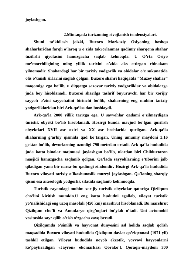 joylashgan. 
2.Mintaqada turizmning rivojlanish tendensiyalari.
Shuni  ta’kidlash  joizki,  Buxoro  Markaziy  Osiyoning  boshqa
shaharlaridan farqli o’laroq u o’zida takrorlanmas qadimiy sharqona shahar
tuzilishi  qiyofasini  hanuzgacha  saqlab  kelmoqda.  U  O’rta  Osiyo
me’morchiligining  ming  yillik  tarixini  o’zida  aks  ettirgan  chinakam
yilnomadir. Shahardagi har bir tarixiy yodgorlik va obidalar o’z sukunatida
olis o’tmish sirlarini saqlab qolgan. Buxoro shahri haqiqatda “Muzey shahar”
maqomiga ega bo’lib, u diqqatga sazovar tarixiy yodgorliklar va obidalarga
juda boy hisoblanadi. Buxoroi sharifga tashrif buyuruvchi har bir xorijiy
sayyoh  o’zini  sayyohatini  birinchi  bo’lib,  shaharning  eng  muhim  tarixiy
yodgorliklaridan biri Ark-qa’lasidan boshlaydi.
Ark-qa’la 2000 yillik tarixga ega. U sayyohlar qadami o’zilmaydigan
turistik obyekt bo’lib hisoblanadi. Hozirgi kunda mavjud bo’lgan qurilish
obyektlari  XVII  asr  oxiri  va  XX  asr  boshlarida  qurilgan.  Ark-qa’la
shaharning g’arbiy  qismida qad  ko’targan.  Uning  umumiy maydoni  3,16
gektar bo’lib, devorlarning uzunligi 790 metrdan ortadi. Ark-qa’la hududida
juda katta binolar majmuasi joylashgan bo’lib, ulardan biri Childuxtaron
masjidi hanuzgacha saqlanib qolgan. Qa’lada sayyohlarning e’tiborini jalb
qiladigan yana bir narsa-bu qadimgi zindondir. Hozirgi Ark-qa’la hududida
Buxoro viloyati tarixiy o’lkashunoslik muzeyi joylashgan. Qa’laning sharqiy
qismi esa arxeologik yodgorlik sifatida saqlanib kelinmoqda.
Turistik rayondagi muhim xorijiy turistik obyektlar qatoriga Qizilqum
cho’lini kiritish  mumkin.U  eng  katta  hududni  egallab,  viloyat  turistik
yo’nalishidagi eng uzoq masofali (450 km) marshrut hisoblanadi. Bu marshrut
Qizilqum  cho’li  va  Amudaryo  qirg’oqlari  bo’ylab  o’tadi.  Uni  avtomobil
vositasida sayr qilib o’tish o’zgacha zavq beradi. 
Qizilqumda  o’simlik  va  hayvonat  dunyosini  asl  holida  saqlab  qolish
maqsadida Buxoro viloyati hududida Qizilqum davlat qo’riqxonasi (1971 yil)
tashkil  etilgan.  Viloyat  hududida  noyob  ekzotik,  yovvoyi  hayvonlarni
ko’paytiradigan  «Jayron»  ekomarkazi  Qorako’l.  Qoraqir-maydoni  300
