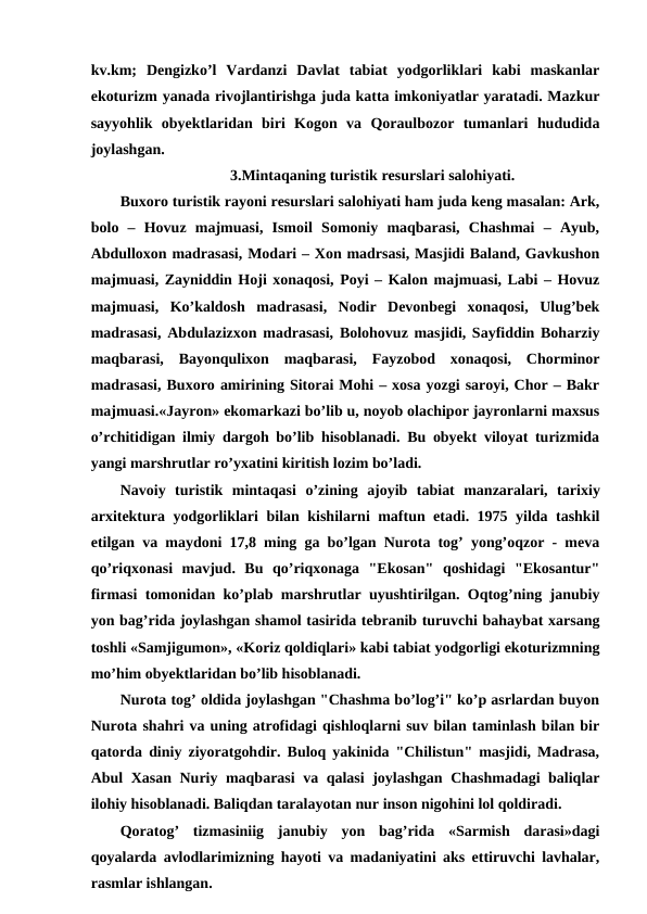 kv.km;  Dengizko’l  Vardanzi  Davlat  tabiat  yodgorliklari  kabi  maskanlar
ekoturizm yanada rivojlantirishga juda katta imkoniyatlar yaratadi. Mazkur
sayyohlik  obyektlaridan  biri  Kogon  va  Qoraulbozor  tumanlari  hududida
joylashgan. 
3.Mintaqaning turistik resurslari salohiyati.
Buxoro turistik rayoni resurslari salohiyati ham juda keng masalan: Ark,
bolo  –  Hovuz  majmuasi,  Ismoil  Somoniy  maqbarasi,  Chashmai  –  Ayub,
Abdulloxon madrasasi, Modari – Xon madrsasi, Masjidi Baland, Gavkushon
majmuasi, Zayniddin Hoji xonaqosi, Poyi – Kalon majmuasi, Labi – Hovuz
majmuasi,  Ko’kaldosh  madrasasi,  Nodir  Devonbegi  xonaqosi,  Ulug’bek
madrasasi, Abdulazizxon madrasasi, Bolohovuz masjidi, Sayfiddin Boharziy
maqbarasi,  Bayonqulixon  maqbarasi,  Fayzobod  xonaqosi,  Chorminor
madrasasi, Buxoro amirining Sitorai Mohi – xosa yozgi saroyi, Chor – Bakr
majmuasi.«Jayron» ekomarkazi bo’lib u, noyob olachipor jayronlarni maxsus
o’rchitidigan ilmiy dargoh bo’lib hisoblanadi. Bu obyekt viloyat turizmida
yangi marshrutlar ro’yxatini kiritish lozim bo’ladi.
Navoiy  turistik  mintaqasi o’zining  ajoyib  tabiat  manzaralari,  tarixiy
arxitektura yodgorliklari bilan kishilarni maftun etadi. 1975 yilda tashkil
etilgan va maydoni 17,8 ming ga bo’lgan Nurota tog’ yong’oqzor - meva
qo’riqxonasi  mavjud.  Bu  qo’riqxonaga  "Ekosan"  qoshidagi  "Ekosantur"
firmasi tomonidan ko’plab marshrutlar uyushtirilgan. Oqtog’ning janubiy
yon bag’rida joylashgan shamol tasirida tebranib turuvchi bahaybat xarsang
toshli «Samjigumon», «Koriz qoldiqlari» kabi tabiat yodgorligi ekoturizmning
mo’him obyektlaridan bo’lib hisoblanadi.
Nurota tog’ oldida joylashgan "Chashma bo’log’i" ko’p asrlardan buyon
Nurota shahri va uning atrofidagi qishloqlarni suv bilan taminlash bilan bir
qatorda diniy ziyoratgohdir. Buloq yakinida "Chilistun" masjidi, Madrasa,
Abul Xasan Nuriy maqbarasi  va qalasi  joylashgan Chashmadagi baliqlar
ilohiy hisoblanadi. Baliqdan taralayotan nur inson nigohini lol qoldiradi.
Qoratog’  tizmasiniig  janubiy  yon  bag’rida  «Sarmish  darasi»dagi
qoyalarda avlodlarimizning hayoti va madaniyatini aks ettiruvchi lavhalar,
rasmlar ishlangan.
