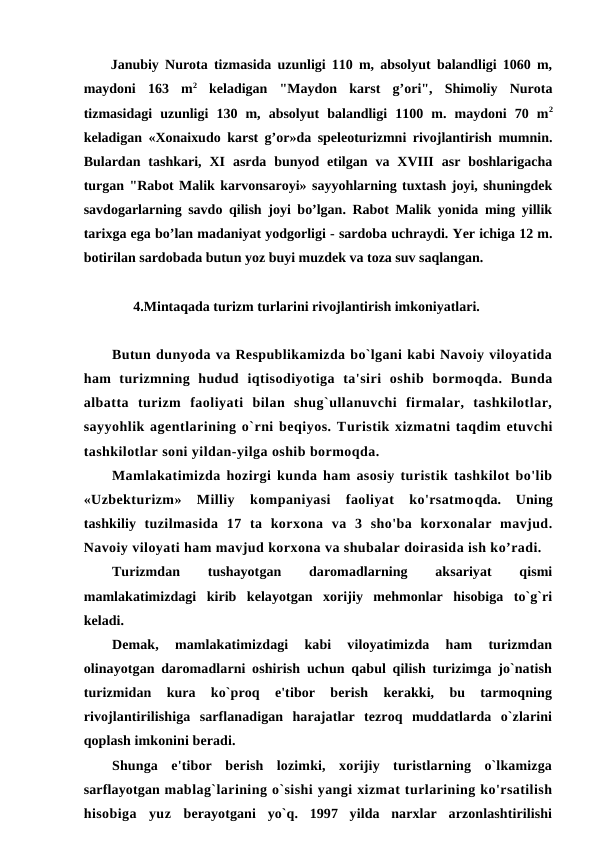 Janubiy Nurota tizmasida uzunligi 110 m, absolyut balandligi 1060 m,
maydoni  163  m2 keladigan  "Maydon  karst  g’ori",  Shimoliy  Nurota
tizmasidagi  uzunligi  130  m,  absolyut  balandligi  1100  m.  maydoni  70  m2
keladigan «Xonaixudo karst g’or»da speleoturizmni rivojlantirish mumnin.
Bulardan  tashkari,  XI  asrda  bunyod  etilgan  va  XVIII  asr  boshlarigacha
turgan "Rabot Malik karvonsaroyi» sayyohlarning tuxtash joyi, shuningdek
savdogarlarning savdo qilish joyi bo’lgan. Rabot Malik yonida ming yillik
tarixga ega bo’lan madaniyat yodgorligi - sardoba uchraydi. Yer ichiga 12 m.
botirilan sardobada butun yoz buyi muzdek va toza suv saqlangan.
4.Mintaqada turizm turlarini rivojlantirish imkoniyatlari.
Butun dunyoda va Respublikamizda bo`lgani kabi Navoiy viloyatida
ham  turizmning  hudud  iqtisodiyotiga  ta'siri  oshib  bormoqda.  Bunda
albatta  turizm  faoliyati  bilan  shug`ullanuvchi  firmalar,  tashkilotlar,
sayyohlik agentlarining o`rni beqiyos. Turistik xizmatni taqdim etuvchi
tashkilotlar soni yildan-yilga oshib bormoqda.
Mamlakatimizda hozirgi kunda ham asosiy turistik tashkilot bo'lib
«Uzbekturizm»  Milliy  kompaniyasi  faoliyat  ko'rsatmoqda.  Uning
tashkiliy  tuzilmasida  17  ta  korxona  va  3  sho'ba  korxonalar  mavjud.
Navoiy viloyati ham mavjud korxona va shubalar doirasida ish ko’radi.
Turizmdan
 
tushayotgan
 
daromadlarning
 
aksariyat
 
qismi
mamlakatimizdagi  kirib  kelayotgan  xorijiy  mehmonlar  hisobiga  to`g`ri
keladi.
Demak,  mamlakatimizdagi  kabi  viloyatimizda  ham  turizmdan
olinayotgan daromadlarni oshirish uchun qabul qilish turizimga jo`natish
turizmidan  kura  ko`proq  e'tibor  berish  kerakki,  bu  tarmoqning
rivojlantirilishiga  sarflanadigan  harajatlar  tezroq  muddatlarda  o`zlarini
qoplash imkonini beradi.
Shunga  e'tibor  berish  lozimki,  xorijiy  turistlarning  o`lkamizga
sarflayotgan mablag`larining o`sishi yangi xizmat turlarining ko'rsatilish
hisobiga  yuz  berayotgani  yo`q.  1997  yilda  narxlar  arzonlashtirilishi
