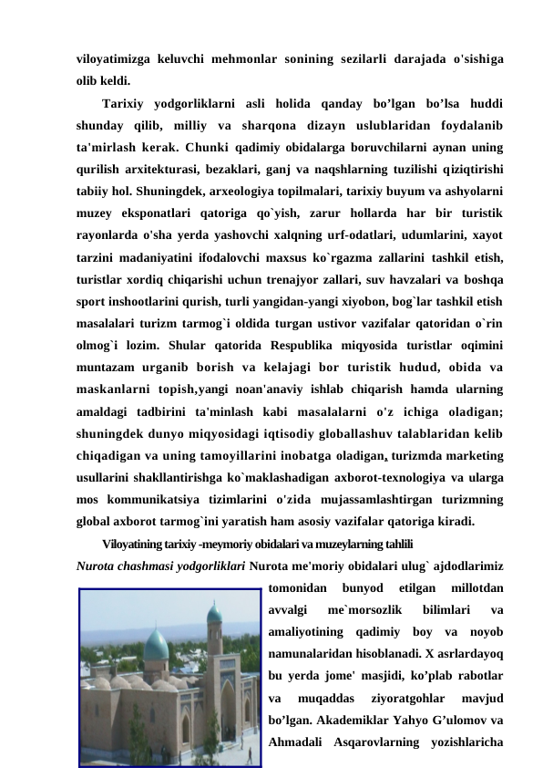 viloyatimizga keluvchi  mehmonlar  sonining  sezilarli  darajada  o'sishiga
olib keldi. 
Tarixiy  yodgorliklarni  asli  holida  qanday  bo’lgan  bo’lsa  huddi
shunday  qilib,  milliy  va  sharqona  dizayn  uslublaridan  foydalanib
ta'mirlash kerak. Chunki  qadimiy obidalarga boruvchilarni aynan uning
qurilish arxitekturasi, bezaklari, ganj va naqshlarning tuzilishi qiziqtirishi
tabiiy hol. Shuningdek, arxeologiya topilmalari, tarixiy buyum va ashyolarni
muzey  eksponatlari  qatoriga  qo`yish,  zarur  hollarda  har  bir  turistik
rayonlarda o'sha yerda yashovchi xalqning urf-odatlari, udumlarini, xayot
tarzini madaniyatini ifodalovchi maxsus ko`rgazma zallarini  tashkil etish,
turistlar xordiq chiqarishi uchun trenajyor zallari, suv havzalari va boshqa
sport inshootlarini qurish, turli yangidan-yangi xiyobon, bog`lar tashkil etish
masalalari turizm tarmog`i oldida turgan ustivor vazifalar qatoridan o`rin
olmog`i  lozim.  Shular  qatorida  Respublika  miqyosida  turistlar  oqimini
muntazam  urganib  borish  va  kelajagi  bor  turistik  hudud,  obida  va
maskanlarni  topish,yangi  noan'anaviy  ishlab  chiqarish  hamda  ularning
amaldagi  tadbirini  ta'minlash  kabi  masalalarni  o'z  ichiga  oladigan;
shuningdek dunyo miqyosidagi iqtisodiy globallashuv talablaridan kelib
chiqadigan va uning tamoyillarini inobatga oladigan,  turizmda marketing
usullarini shakllantirishga ko`maklashadigan axborot-texnologiya va ularga
mos  kommunikatsiya  tizimlarini  o'zida  mujassamlashtirgan  turizmning
global axborot tarmog`ini yaratish ham asosiy vazifalar qatoriga kiradi.
Viloyatining tarixiy -meymoriy obidalari va muzeylarning tahlili
Nurota chashmasi yodgorliklari Nurota me'moriy obidalari ulug` ajdodlarimiz
tomonidan  bunyod  etilgan  millotdan
avvalgi  me`morsozlik  bilimlari  va
amaliyotining  qadimiy  boy  va  noyob
namunalaridan hisoblanadi. X asrlardayoq
bu yerda jome' masjidi, ko’plab rabotlar
va  muqaddas  ziyoratgohlar  mavjud
bo’lgan. Akademiklar Yahyo G’ulomov va
Ahmadali  Asqarovlarning  yozishlaricha
