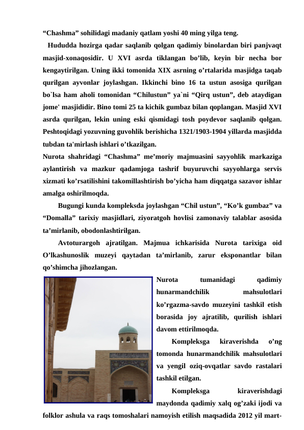 “Chashma” sohilidagi madaniy qatlam yoshi 40 ming yilga teng. 
  Hududda hozirga qadar saqlanib qolgan qadimiy binolardan biri panjvaqt
masjid-xonaqosidir.  U  XVI  asrda  tiklangan  bo’lib,  keyin  bir  necha  bor
kengaytirilgan. Uning ikki tomonida XIX asrning o’rtalarida masjidga taqab
qurilgan ayvonlar joylashgan. Ikkinchi bino 16 ta ustun asosiga qurilgan
bo`lsa ham aholi tomonidan “Chilustun” ya`ni “Qirq ustun”, deb ataydigan
jome' masjididir. Bino tomi 25 ta kichik gumbaz bilan qoplangan. Masjid XVI
asrda qurilgan, lekin uning eski qismidagi tosh poydevor saqlanib qolgan.
Peshtoqidagi yozuvning guvohlik berishicha 1321/1903-1904 yillarda masjidda
tubdan ta'mirlash ishlari o’tkazilgan. 
Nurota shahridagi “Chashma” me’moriy majmuasini sayyohlik markaziga
aylantirish  va  mazkur  qadamjoga  tashrif  buyuruvchi  sayyohlarga  servis
xizmati ko’rsatilishini takomillashtirish bo’yicha ham diqqatga sazavor ishlar
amalga oshirilmoqda.
Bugungi kunda kompleksda joylashgan “Chil ustun”, “Ko’k gumbaz” va
“Domalla” tarixiy masjidlari, ziyoratgoh hovlisi zamonaviy talablar asosida
ta’mirlanib, obodonlashtirilgan.
Avtoturargoh  ajratilgan.  Majmua  ichkarisida  Nurota  tarixiga  oid
O’lkashunoslik  muzeyi  qaytadan  ta’mirlanib,  zarur  eksponantlar  bilan
qo’shimcha jihozlangan.
Nurota
 
tumanidagi
 
qadimiy
hunarmandchilik
 
mahsulotlari
ko’rgazma-savdo muzeyini tashkil etish
borasida  joy  ajratilib,  qurilish  ishlari
davom ettirilmoqda. 
Kompleksga  kiraverishda  o’ng
tomonda hunarmandchilik mahsulotlari
va yengil  oziq-ovqatlar  savdo rastalari
tashkil etilgan.
Kompleksga
 
kiraverishdagi
maydonda qadimiy xalq og’zaki ijodi va
folklor ashula va raqs tomoshalari namoyish etilish maqsadida 2012 yil mart-
