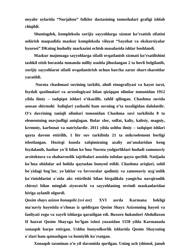 noyabr oylarida “Nurjahon” folklor dastasining tomoshalari grafigi ishlab
chiqildi.
Shuningdek, kompleksda xorijiy sayyohlarga xizmat ko’rsatish sifatini
oshirish maqsadida mazkur kompleksda viloyat “Sayohat va ekskursiyalar
byurosi” DKning hududiy markazini ochish masalasida ishlar boshlandi.
Mazkur majmuaga sayyohlarga sifatli ovqatlanish xizmati ko’rsatilishini
tashkil etish borasida tumanda milliy usulda jihozlangan 2 ta hovli belgilanib,
xorijiy sayyohlarni sifatli ovqatlantirish uchun barcha zarur shart-sharoitlar
yaratildi.
Nurota chashmasi suvining tarkibi, aholi etnografiyasi va hayot tarzi,
foydali qazilmalari va arxeologiyasi bilan qiziqqan olimlar tomonidan 1912
yilda  ilmiy  –  tadqiqot  ishlari  o’tkazilib,  tahlil  qilingan.  Chashma  suvida
asosan shirmohi  baliqlari yashashi ham suvning o’ta tozaligidan dalolatdir.
O’z  davrining  taniqli  olimlari  tomonidan  Chashma  suvi  tarkibida  8  ta
elementning mavjudligi aniqlagan. Bular xlor, sulfat, kaliy, kaltsiy, magniy,
kremniy, karbonat va natriylardir. 2011 yilda ushbu ilmiy – tadqiqot ishlari
qayta  davom  ettirilib,  1  litr  suv  tarkibida  21  ta  mikroelement  borligi
isbotlangan.  Hozirgi  kunda  xalqimizning  azaliy  an’analaridan  keng
foydalanib, hashar yo`li bilan ko`hna Nurota yodgorliklari hududi zamonaviy
arxitektura va shaharsozlik tajribalari asosida tubdan qayta qurildi. Natijada
ko`hna obidalar asl holida qaytadan bunyod etildi. Chashma ariqlari, sohil
bo`yidagi bog`lar, yo`laklar va favvoralar qadimiy va zamonaviy uyg`unlik
ko`rinishlarini  o`zida aks  ettirilishi  bilan birgalikda  yangicha  navqironlik
chiroyi  bilan  minglab  ziyoratchi  va  sayyohlaning  sevimli  maskanlaridan
biriga aylanib ulgurdi. 
Qosim shayx azizon honaqohi (xvi asr)
XVI  asrda  Karmana  bekligi
ma'naviy hayotida o’chmas iz qoldirgan Qosim Shayx Azizonning hayoti va
faoliyati ezgu va xayrli ishlarga qaratilgan edi. Buxoro hukmdori Abdullaxon
II hazrat Qosim Shayxga bo’lgan ixlosi yuzasidan 1558 yilda Karmanada
xonaqoh  barpo  ettirgan.  Ushbu  bunyodkorlik  ishlarida  Qosim  Shayxning
o`zlari ham qatnashgan va homiylik ko`rsatgan. 
Xonaqoh taxminan o’n yil davomida qurilgan. Uning uch (shimol, janub
