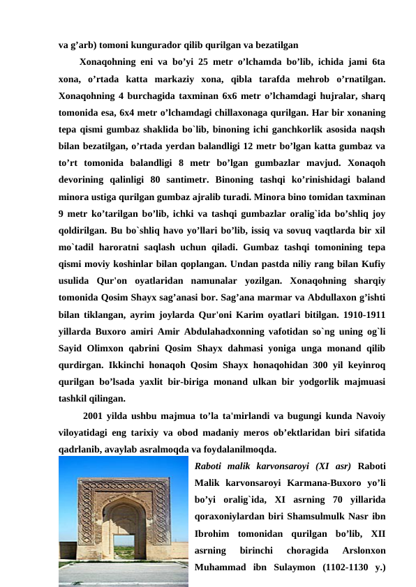va g’arb) tomoni kungurador qilib qurilgan va bezatilgan 
Xonaqohning eni va bo’yi 25 metr o’lchamda bo’lib, ichida jami 6ta
xona,  o’rtada  katta  markaziy  xona,  qibla  tarafda  mehrob  o’rnatilgan.
Xonaqohning 4 burchagida taxminan 6x6 metr o’lchamdagi hujralar, sharq
tomonida esa, 6x4 metr o’lchamdagi chillaxonaga qurilgan. Har bir xonaning
tepa qismi gumbaz shaklida bo`lib, binoning ichi ganchkorlik asosida naqsh
bilan bezatilgan, o’rtada yerdan balandligi 12 metr bo’lgan katta gumbaz va
to’rt  tomonida  balandligi  8  metr  bo’lgan  gumbazlar  mavjud.  Xonaqoh
devorining  qalinligi  80  santimetr.  Binoning  tashqi  ko’rinishidagi  baland
minora ustiga qurilgan gumbaz ajralib turadi. Minora bino tomidan taxminan
9 metr ko’tarilgan bo’lib, ichki va tashqi gumbazlar oralig`ida bo’shliq joy
qoldirilgan. Bu bo`shliq havo yo’llari bo’lib, issiq va sovuq vaqtlarda bir xil
mo`tadil haroratni saqlash uchun qiladi. Gumbaz tashqi tomonining tepa
qismi moviy koshinlar bilan qoplangan. Undan pastda niliy rang bilan Kufiy
usulida  Qur'on  oyatlaridan  namunalar  yozilgan.  Xonaqohning  sharqiy
tomonida Qosim Shayx sag’anasi bor. Sag’ana marmar va Abdullaxon g’ishti
bilan tiklangan, ayrim joylarda Qur'oni Karim oyatlari bitilgan. 1910-1911
yillarda Buxoro amiri Amir Abdulahadxonning vafotidan so`ng uning og`li
Sayid Olimxon qabrini Qosim Shayx dahmasi yoniga unga monand qilib
qurdirgan. Ikkinchi honaqoh Qosim Shayx honaqohidan 300 yil keyinroq
qurilgan bo’lsada yaxlit bir-biriga monand ulkan bir yodgorlik majmuasi
tashkil qilingan.
2001 yilda ushbu majmua to’la ta'mirlandi va bugungi kunda Navoiy
viloyatidagi eng tarixiy va obod madaniy meros ob’ektlaridan biri sifatida
qadrlanib, avaylab asralmoqda va foydalanilmoqda.
Raboti  malik  karvonsaroyi  (XI  asr) Raboti
Malik  karvonsaroyi  Karmana-Buxoro  yo’li
bo’yi  oralig`ida,  XI  asrning  70  yillarida
qoraxoniylardan biri Shamsulmulk Nasr ibn
Ibrohim  tomonidan  qurilgan  bo’lib,  XII
asrning  birinchi  choragida  Arslonxon
Muhammad  ibn  Sulaymon  (1102-1130  y.)
