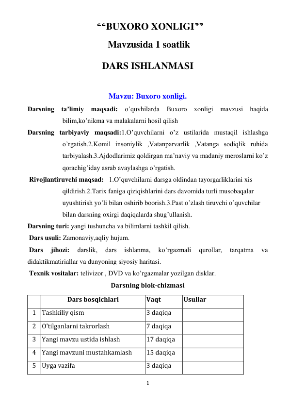  
1 
 “BUXORO XONLIGI”  
 Mavzusida 1 soatlik  
DARS ISHLANMASI 
 
Mavzu: Buxoro xonligi. 
Darsning ta’limiy maqsadi: o’quvhilarda Buxoro xonligi mavzusi haqida   
bilim,ko’nikma va malakalarni hosil qilish 
Darsning tarbiyaviy maqsadi:1.O’quvchilarni o’z ustilarida mustaqil ishlashga 
o’rgatish.2.Komil insoniylik ,Vatanparvarlik ,Vatanga sodiqlik ruhida 
tarbiyalash.3.Ajdodlarimiz qoldirgan ma’naviy va madaniy meroslarni ko’z 
qorachig’iday asrab avaylashga o’rgatish. 
 Rivojlantiruvchi maqsad:   1.O’quvchilarni darsga oldindan tayorgarliklarini xis 
qildirish.2.Tarix faniga qiziqishlarini dars davomida turli musobaqalar 
uyushtirish yo’li bilan oshirib boorish.3.Past o’zlash tiruvchi o’quvchilar 
bilan darsning oxirgi daqiqalarda shug’ullanish. 
Darsning turi: yangi tushuncha va bilimlarni tashkil qilish. 
 Dars usuli: Zamonaviy,aqliy hujum. 
 Dars 
jihozi: 
darslik, 
dars 
ishlanma, 
ko’rgazmali 
qurollar, 
tarqatma 
va 
didaktikmatiriallar va dunyoning siyosiy haritasi. 
 Texnik vositalar: telivizor , DVD va ko’rgazmalar yozilgan disklar. 
Darsning blok-chizmasi 
 
Dars bosqichlari 
Vaqt 
Usullar 
1 Tashkiliy qism 
3 daqiqa 
 
2 O'tilganlarni takrorlash 
7 daqiqa 
 
3 Yangi mavzu ustida ishlash 
17 daqiqa 
 
4 Yangi mavzuni mustahkamlash 
15 daqiqa 
 
5 Uyga vazifa 
3 daqiqa 
 
