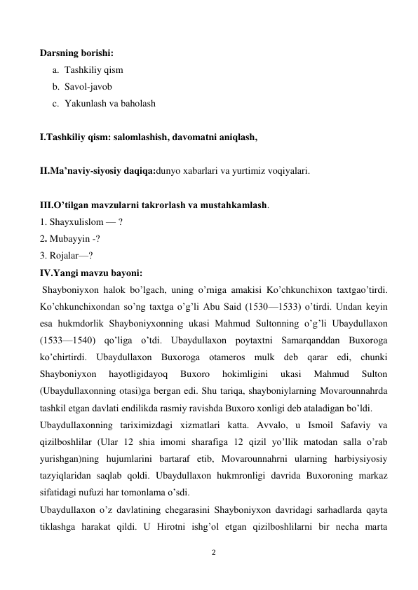  
2 
 
Darsning borishi: 
a. Tashkiliy qism 
b. Savol-javob 
c. Yakunlash va baholash 
 
I.Tashkiliy qism: salomlashish, davomatni aniqlash,  
 
II.Ma’naviy-siyosiy daqiqa:dunyo xabarlari va yurtimiz voqiyalari. 
 
III.O’tilgan mavzularni takrorlash va mustahkamlash. 
1. Shayxulislom — ? 
2. Mubayyin -? 
3. Rojalar—? 
IV.Yangi mavzu bayoni: 
 Shayboniyxon halok bo’lgach, uning o’rniga amakisi Ko’chkunchixon taxtgao’tirdi. 
Ko’chkunchixondan so’ng taxtga o’g’li Abu Said (1530—1533) o’tirdi. Undan keyin 
esa hukmdorlik Shayboniyxonning ukasi Mahmud Sultonning o’g’li Ubaydullaxon 
(1533—1540) qo’liga o’tdi. Ubaydullaxon poytaxtni Samarqanddan Buxoroga 
ko’chirtirdi. Ubaydullaxon Buxoroga otameros mulk deb qarar edi, chunki 
Shayboniyxon 
hayotligidayoq 
Buxoro 
hokimligini 
ukasi 
Mahmud 
Sulton 
(Ubaydullaxonning otasi)ga bergan edi. Shu tariqa, shayboniylarning Movarounnahrda 
tashkil etgan davlati endilikda rasmiy ravishda Buxoro xonligi deb ataladigan bo’ldi. 
Ubaydullaxonning tariximizdagi xizmatlari katta. Avvalo, u Ismoil Safaviy va 
qizilboshlilar (Ular 12 shia imomi sharafiga 12 qizil yo’llik matodan salla o’rab 
yurishgan)ning hujumlarini bartaraf etib, Movarounnahrni ularning harbiysiyosiy 
tazyiqlaridan saqlab qoldi. Ubaydullaxon hukmronligi davrida Buxoroning markaz 
sifatidagi nufuzi har tomonlama o’sdi. 
Ubaydullaxon o’z davlatining chegarasini Shayboniyxon davridagi sarhadlarda qayta 
tiklashga harakat qildi. U Hirotni ishg’ol etgan qizilboshlilarni bir necha marta 
