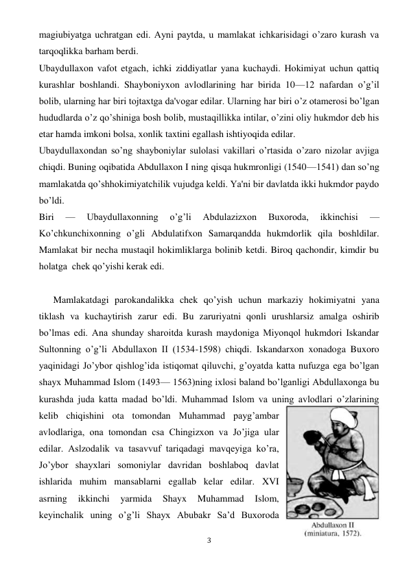  
3 
magiubiyatga uchratgan edi. Ayni paytda, u mamlakat ichkarisidagi o’zaro kurash va 
tarqoqlikka barham berdi. 
Ubaydullaxon vafot etgach, ichki ziddiyatlar yana kuchaydi. Hokimiyat uchun qattiq 
kurashlar boshlandi. Shayboniyxon avlodlarining har birida 10—12 nafardan o’g’il 
bolib, ularning har biri tojtaxtga da'vogar edilar. Ularning har biri o’z otamerosi bo’lgan 
hududlarda o’z qo’shiniga bosh bolib, mustaqillikka intilar, o’zini oliy hukmdor deb his 
etar hamda imkoni bolsa, xonlik taxtini egallash ishtiyoqida edilar. 
Ubaydullaxondan so’ng shayboniylar sulolasi vakillari o’rtasida o’zaro nizolar avjiga 
chiqdi. Buning oqibatida Abdullaxon I ning qisqa hukmronligi (1540—1541) dan so’ng 
mamlakatda qo’shhokimiyatchilik vujudga keldi. Ya'ni bir davlatda ikki hukmdor paydo 
bo’ldi. 
Biri 
— 
Ubaydullaxonning 
o’g’li 
Abdulazizxon 
Buxoroda, 
ikkinchisi 
— 
Ko’chkunchixonning o’gli Abdulatifxon Samarqandda hukmdorlik qila boshldilar. 
Mamlakat bir necha mustaqil hokimliklarga bolinib ketdi. Biroq qachondir, kimdir bu 
holatga  chek qo’yishi kerak edi. 
 
      Mamlakatdagi parokandalikka chek qo’yish uchun markaziy hokimiyatni yana 
tiklash va kuchaytirish zarur edi. Bu zaruriyatni qonli urushlarsiz amalga oshirib 
bo’lmas edi. Ana shunday sharoitda kurash maydoniga Miyonqol hukmdori Iskandar 
Sultonning o’g’li Abdullaxon II (1534-1598) chiqdi. Iskandarxon xonadoga Buxoro 
yaqinidagi Jo’ybor qishlog’ida istiqomat qiluvchi, g’oyatda katta nufuzga ega bo’lgan 
shayx Muhammad Islom (1493— 1563)ning ixlosi baland bo’lganligi Abdullaxonga bu 
kurashda juda katta madad bo’ldi. Muhammad Islom va uning avlodlari o’zlarining 
kelib chiqishini ota tomondan Muhammad payg’ambar 
avlodlariga, ona tomondan csa Chingizxon va Jo’jiga ular 
edilar. Aslzodalik va tasavvuf tariqadagi mavqeyiga ko’ra, 
Jo’ybor shayxlari somoniylar davridan boshlaboq davlat 
ishlarida muhim mansablarni egallab kelar edilar. XVI 
asrning 
ikkinchi 
yarmida 
Shayx 
Muhammad 
Islom, 
keyinchalik uning o’g’li Shayx Abubakr Sa’d Buxoroda 
