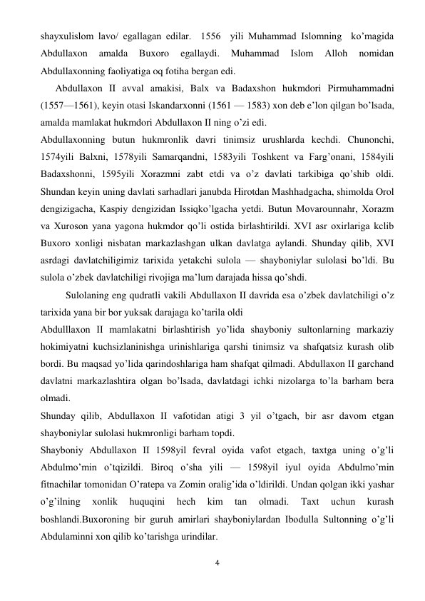  
4 
shayxulislom lavo/ egallagan edilar.  1556  yili Muhammad Islomning  ko’magida 
Abdullaxon 
amalda 
Buxoro 
egallaydi. 
Muhammad 
Islom 
Alloh 
nomidan 
Abdullaxonning faoliyatiga oq fotiha bergan edi.  
      Abdullaxon II avval amakisi, Balx va Badaxshon hukmdori Pirmuhammadni 
(1557—1561), keyin otasi Iskandarxonni (1561 — 1583) xon deb e’lon qilgan bo’lsada, 
amalda mamlakat hukmdori Abdullaxon II ning o’zi edi. 
Abdullaxonning butun hukmronlik davri tinimsiz urushlarda kechdi. Chunonchi, 
1574yili Balxni, 1578yili Samarqandni, 1583yili Toshkent va Farg’onani, 1584yili 
Badaxshonni, 1595yili Xorazmni zabt etdi va o’z davlati tarkibiga qo’shib oldi. 
Shundan keyin uning davlati sarhadlari janubda Hirotdan Mashhadgacha, shimolda Orol 
dengizigacha, Kaspiy dengizidan Issiqko’lgacha yetdi. Butun Movarounnahr, Xorazm 
va Xuroson yana yagona hukmdor qo’li ostida birlashtirildi. XVI asr oxirlariga kclib 
Buxoro xonligi nisbatan markazlashgan ulkan davlatga aylandi. Shunday qilib, XVI 
asrdagi davlatchiligimiz tarixida yetakchi sulola — shayboniylar sulolasi bo’ldi. Bu 
sulola o’zbek davlatchiligi rivojiga ma’lum darajada hissa qo’shdi. 
Sulolaning eng qudratli vakili Abdullaxon II davrida esa o’zbek davlatchiligi o’z 
tarixida yana bir bor yuksak darajaga ko’tarila oldi 
Abdulllaxon II mamlakatni birlashtirish yo’lida shayboniy sultonlarning markaziy 
hokimiyatni kuchsizlaninishga urinishlariga qarshi tinimsiz va shafqatsiz kurash olib 
bordi. Bu maqsad yo’lida qarindoshlariga ham shafqat qilmadi. Abdullaxon II garchand 
davlatni markazlashtira olgan bo’lsada, davlatdagi ichki nizolarga to’la barham bera 
olmadi. 
Shunday qilib, Abdullaxon II vafotidan atigi 3 yil o’tgach, bir asr davom etgan 
shayboniylar sulolasi hukmronligi barham topdi. 
Shayboniy Abdullaxon II 1598yil fevral oyida vafot etgach, taxtga uning o’g’li 
Abdulmo’min o’tqizildi. Biroq o’sha yili — 1598yil iyul oyida Abdulmo’min 
fitnachilar tomonidan O’ratepa va Zomin oralig’ida o’ldirildi. Undan qolgan ikki yashar 
o’g’ilning 
xonlik 
huquqini 
hech 
kim 
tan 
olmadi. 
Taxt 
uchun 
kurash 
boshlandi.Buxoroning bir guruh amirlari shayboniylardan Ibodulla Sultonning o’g’li 
Abdulaminni xon qilib ko’tarishga urindilar. 
