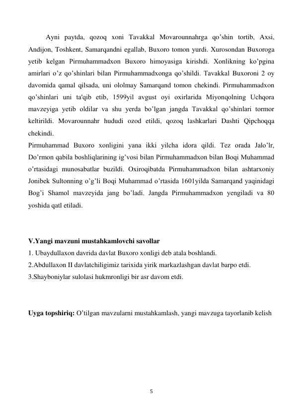  
5 
 
Ayni paytda, qozoq xoni Tavakkal Movarounnahrga qo’shin tortib, Axsi, 
Andijon, Toshkent, Samarqandni egallab, Buxoro tomon yurdi. Xurosondan Buxoroga 
yetib kelgan Pirmuhammadxon Buxoro himoyasiga kirishdi. Xonlikning ko’pgina 
amirlari o’z qo’shinlari bilan Pirmuhammadxonga qo’shildi. Tavakkal Buxoroni 2 oy 
davomida qamal qilsada, uni ololmay Samarqand tomon chekindi. Pirmuhammadxon 
qo’shinlari uni ta'qib etib, 1599yil avgust oyi oxirlarida Miyonqolning Uchqora 
mavzeyiga yetib oldilar va shu yerda bo’lgan jangda Tavakkal qo’shinlari tormor 
keltirildi. Movarounnahr hududi ozod etildi, qozoq lashkarlari Dashti Qipchoqqa 
chekindi. 
Pirmuhammad Buxoro xonligini yana ikki yilcha idora qildi. Tez orada Jalo’lr, 
Do’rmon qabila boshliqlarining ig’vosi bilan Pirmuhammadxon bilan Boqi Muhammad 
o’rtasidagi munosabatlar buzildi. Oxiroqibatda Pirmuhammadxon bilan ashtarxoniy 
Jonibek Sultonning o’g’li Boqi Muhammad o’rtasida 1601yilda Samarqand yaqinidagi 
Bog’i Shamol mavzeyida jang bo’ladi. Jangda Pirmuhammadxon yengiladi va 80 
yoshida qatl etiladi. 
 
 
V.Yangi mavzuni mustahkamlovchi savollar 
1. Ubaydullaxon davrida davlat Buxoro xonligi deb atala boshlandi. 
2.Abdullaxon II davlatchiligimiz tarixida yirik markazlashgan davlat barpo etdi. 
3.Shayboniylar sulolasi hukmronligi bir asr davom etdi. 
 
 
Uyga topshiriq: O’tilgan mavzularni mustahkamlash, yangi mavzuga tayorlanib kelish  
