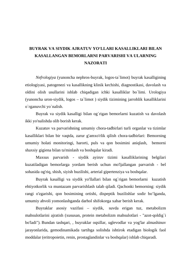 BUYRAK VA SIYDIK AJRATUV YO‘LLARI KASALLIKLARI BILAN
KASALLANGAN BEMORLARNI PARVARISHI VA ULARNING
NAZORATI
Nefrologiya (yunoncha nephros-buyrak, logos-ta`limot) buyrak kasalligining
etiologiyasi, patogenezi va kasallikning klinik kechishi, diagnostikasi, davolash va
oldini  olish  usullarini  ishlab  chiqadigan  ichki  kasalliklar  bo`limi.  Urologiya
(yunoncha uron-siydik, logos – ta`limot ) siydik tizimining jarrohlik kasalliklarini
o`rganuvchi yo`nalish. 
Buyrak va siydik kasalligi bilan og`rigan bemorlarni kuzatish va davolash
ikki yo'nalishda olib borish kerak. 
Kuzatuv va parvarishning umumiy chora-tadbirlari turli organlar va tizimlar
kasalliklari bilan bir vaqtda, zarur g'amxo'rlik qilish chora-tadbirlari: Bemorning
umumiy holati monitoringi, harorti, puls va qon bosimini  aniqlash,  bemorni
shaxsiy gigiena bilan ta'minlash va boshqalar kiradi. 
Maxsus  parvarish  -  siydik  ayiruv  tizimi  kasalliklarining  belgilari
kuzatiladigan  bemorlarga  yordam  berish  uchun  mo'ljallangan  parvarish  -  bel
sohasida og'riq, shish, siyish buzilishi, arterial gipertenziya va boshqalar. 
Buyrak kasalligi va siydik yo'llallari bilan og`rigan bemorlarni  kuzatish
ehtiyotkorlik va muntazam parvarishlash talab qiladi. Qachonki bemorning: siydik
rangi  o'zgarishi,  qon bosimining ortishi, dispeptik buzilishlar  sodir  bo’lganda,
umumiy ahvoli yomonlashganda darhol shifokorga xabar berish kerak. 
Buyraklar  asosiy  vazifasi  –  siydik,  suvda  erigan  tuz,  metabolizm
mahsulotlarini ajratish (xususan, protein metabolizm mahsulotlari - "azot-qoldig`i
bo'ladi"). Bundan tashqari, , buyraklar oqsillar, uglevodlar va yog'lar almashinuv
jarayonlarida, gemodinamikada tartibga solishda ishtirok etadigan biologik faol
moddalar (eritropoietin, renin, prostaglandinlar va boshqalar) ishlab chiqaradi.

