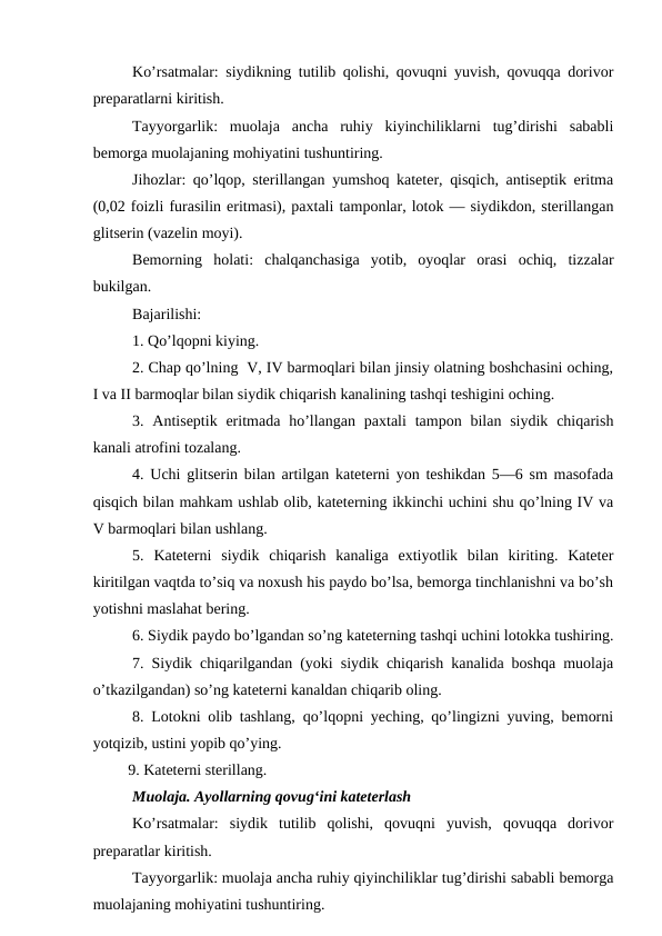 Ko’rsatmalar: siydikning tutilib qolishi, qovuqni yuvish, qovuqqa dorivor
preparatlarni kiritish. 
Tayyorgarlik:  muolaja  ancha  ruhiy  kiyinchiliklarni  tug’dirishi  sababli
bemorga muolajaning mohiyatini tushuntiring. 
Jihozlar: qo’lqop, sterillangan yumshoq kateter, qisqich, antiseptik eritma
(0,02 foizli furasilin eritmasi), paxtali tamponlar, lotok — siydikdon, sterillangan
glitserin (vazelin moyi). 
Bemorning  holati:  chalqanchasiga  yotib,  oyoqlar  orasi  ochiq,  tizzalar
bukilgan. 
Bajarilishi: 
1. Qo’lqopni kiying. 
2. Chap qo’lning  V, IV barmoqlari bilan jinsiy olatning boshchasini oching,
I va II barmoqlar bilan siydik chiqarish kanalining tashqi teshigini oching. 
3. Antiseptik  eritmada  ho’llangan  paxtali  tampon bilan siydik  chiqarish
kanali atrofini tozalang. 
4. Uchi glitserin bilan artilgan kateterni yon teshikdan 5—6 sm masofada
qisqich bilan mahkam ushlab olib, kateterning ikkinchi uchini shu qo’lning IV va
V barmoqlari bilan ushlang. 
5.  Kateterni  siydik  chiqarish  kanaliga  extiyotlik  bilan  kiriting.  Kateter
kiritilgan vaqtda to’siq va noxush his paydo bo’lsa, bemorga tinchlanishni va bo’sh
yotishni maslahat bering. 
6. Siydik paydo bo’lgandan so’ng kateterning tashqi uchini lotokka tushiring.
7. Siydik chiqarilgandan (yoki siydik chiqarish kanalida boshqa muolaja
o’tkazilgandan) so’ng kateterni kanaldan chiqarib oling. 
8. Lotokni olib tashlang, qo’lqopni yeching, qo’lingizni yuving, bemorni
yotqizib, ustini yopib qo’ying. 
         9. Kateterni sterillang.
Muolaja. Ayollarning qovug‘ini kateterlash 
Ko’rsatmalar:  siydik  tutilib  qolishi,  qovuqni  yuvish,  qovuqqa  dorivor
preparatlar kiritish. 
Tayyorgarlik: muolaja ancha ruhiy qiyinchiliklar tug’dirishi sababli bemorga
muolajaning mohiyatini tushuntiring. 
