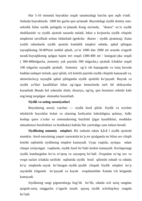 Har 5-10 minutda buyraklar orqali tanamizdagi barcha qon oqib o'tadi. 
Sutkada buyraklarda  1000 litr gacha qon aylanadi. Buyrakdagi siydik doimiy asta-
sekinlik bilan siydik pufagida to`planadi. Keng ma'noda,  "diurez" so’zi siydik
shakllanishi va siydik ajratish nazarda tutladi, lekin u ko'pincha siydik chiqishi
miqdorini tavsiflash uchun ishlatiladi (grekcha  diureo - siydik ajratmoq). Katta
yoshli  odamlarda  siydik  ajratish  kundalik  miqdori  odatda,  qabul  qilingan
suyuqlikning 50-80%ini tashkil qiladi, ya’ni 1000 dan 2000 ml orasida o'zgarib
turadi.Suyuqlikning qolgan hajmi teri orqali (300-400 ml / kuniga)o`pka orqali
( 300-400mlgacha, jismoniy yuk paytida 500 mlgacha,) ajraladi. Ichaklar orqali
100 mlgacha suyuqlik ajraladi.   Jismoniy  og`ir ish bajarganda va issiq havoda
haddan tashqari terlash, qayt qilish, ich ketishi paytida siydik chiqishi kamayadi va,
aksincha:ko;p suyuqlik qabul qilinganda siydik ajralishi ko’payadi. Buyrak va
siydik  yo'llari  kasalliklari  bilan  og`rigan  bemorlarda  turli  hil  shikoyotlar
kuzatiladi. Bunda bel sohasida shish, dizuriya, og'riq, qon bosimini oshishi kabi
eng keng tarqalgan  alomatlar kuzatiladi.  
Siydik va uning xususiyatlari
Buyrakning  asosiy  vazifasi  —  siydik  hosil  qilish.  Siydik  va  siyishni
tekshirish  buyraklar  holati  va  ularning  faoliyatini  baholabgina  qolmay,  balki
boshqa  qator  a’zolar  va  sistemalarning  buzilishi  (jigar  kasalliklari,  moddalar
almashinuvi buzilishlari va boshkalar) kabida fikr yuritishga xam imkon beradi. 
Siydikning umumiy  miqdori.  Bir sutkada odam  1,5-2  l siydik ajratishi
mumkin. Atrof-muxitning yuqori xaroratida ko’p ter ajralganda ter bilan suv chiqib
ketishi  oqibatida siydikning miqdori kamayadi. Uyqu vaqtida, ayniqsa   odam
chuqur uxlayotgan  vaqtlarda, siydik hosil bo’lishi keskin kamayadi. Kechqurungi
siydik kunduzgidan ko’ra to’qroq va suyuqroq bo’ladi. Ovqatdan so’ng suv va
ovqat tuzlari ichakda surilishi  oqibatida siydik  hosil  qilinishi oshadi va odatda
ko’p  miqdorda suyuk  bo’lmagan siydik ajralib  chiqadi. Siydik  miqdori  ko’p
suyukdik ichganda   ko’payadi  va  kuyuk  ovqatlanishda Xamda  ich ketganda
kamayadi. 
Siydikning rangi pigmentlarga bog’lik  bo’lib, odatda och sariq rangdan
qizgish-sariq  ranggacha  o’zgarib  turadi.  quyuq  siydik  achchiqchoy  rangida
bo’ladi. 
