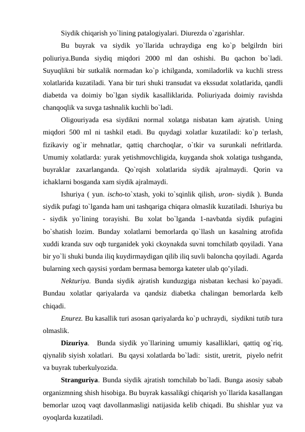 Siydik chiqarish yo`lining patalogiyalari. Diurezda o`zgarishlar.
Bu  buyrak  va  siydik  yo`llarida  uchraydiga  eng  ko`p  belgilrdn  biri
poliuriya.Bunda  siydiq  miqdori  2000  ml  dan  oshishi.  Bu  qachon  bo`ladi.
Suyuqlikni bir sutkalik normadan ko`p ichilganda, xomiladorlik va kuchli stress
xolatlarida kuzatiladi. Yana bir turi shuki transudat va ekssudat xolatlarida, qandli
diabetda va doimiy bo`lgan siydik kasalliklarida. Poliuriyada doimiy ravishda
chanqoqlik va suvga tashnalik kuchli bo`ladi. 
Oligouriyada  esa  siydikni  normal  xolatga  nisbatan  kam  ajratish.  Uning
miqdori 500 ml ni tashkil etadi. Bu quydagi xolatlar kuzatiladi: ko`p terlash,
fizikaviy  og`ir  mehnatlar,  qattiq  charchoqlar,  o`tkir  va  surunkali  nefritlarda.
Umumiy xolatlarda: yurak yetishmovchligida, kuyganda shok xolatiga tushganda,
buyraklar  zaxarlanganda.  Qo`rqish  xolatlarida  siydik  ajralmaydi.  Qorin  va
ichaklarni bosganda xam siydik ajralmaydi. 
Ishuriya ( yun. ischo-to`xtash, yoki to`sqinlik qilish, uron- siydik ). Bunda
siydik pufagi to`lganda ham uni tashqariga chiqara olmaslik kuzatiladi. Ishuriya bu
-  siydik  yo`lining  torayishi.  Bu  xolat  bo`lganda  1-navbatda  siydik  pufagini
bo`shatish lozim. Bunday xolatlarni bemorlarda qo`llash un kasalning atrofida
xuddi kranda suv oqb turganidek yoki ckoynakda suvni tomchilatb qoyiladi. Yana
bir yo`li shuki bunda iliq kuydirmaydigan qilib iliq suvli baloncha qoyiladi. Agarda
bularning xech qaysisi yordam bermasa bemorga kateter ulab qo’yiladi. 
Nekturiya. Bunda siydik ajratish kunduzgiga nisbatan kechasi ko`payadi.
Bundau  xolatlar  qariyalarda  va  qandsiz  diabetka  chalingan  bemorlarda  kelb
chiqadi. 
Enurez. Bu kasallik turi asosan qariyalarda ko`p uchraydi,  siydikni tutib tura
olmaslik. 
Dizuriya.  Bunda siydik yo`llarining umumiy kasalliklari, qattiq og`riq,
qiynalib siyish xolatlari.  Bu qaysi xolatlarda bo`ladi:  sistit, uretrit,  piyelo nefrit
va buyrak tuberkulyozida.
Stranguriya. Bunda siydik ajratish tomchilab bo`ladi. Bunga asosiy sabab
organizmning shish hisobiga. Bu buyrak kassalikgi chiqarish yo`llarida kasallangan
bemorlar uzoq vaqt davollanmasligi natijasida kelib chiqadi. Bu shishlar yuz va
oyoqlarda kuzatiladi. 
