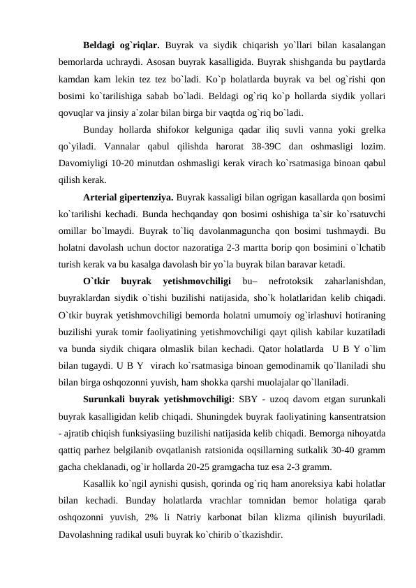 Beldagi og`riqlar. Buyrak va siydik chiqarish yo`llari bilan kasalangan
bemorlarda uchraydi. Asosan buyrak kasalligida. Buyrak shishganda bu paytlarda
kamdan kam lekin tez tez bo`ladi. Ko`p holatlarda buyrak va bel og`rishi qon
bosimi ko`tarilishiga sabab bo`ladi. Beldagi og`riq ko`p hollarda siydik yollari
qovuqlar va jinsiy a`zolar bilan birga bir vaqtda og`riq bo`ladi.
Bunday  hollarda  shifokor  kelguniga  qadar  iliq  suvli  vanna  yoki  grelka
qo`yiladi.  Vannalar  qabul  qilishda  harorat  38-39C  dan  oshmasligi  lozim.
Davomiyligi 10-20 minutdan oshmasligi kerak virach ko`rsatmasiga binoan qabul
qilish kerak.
Arterial gipertenziya. Buyrak kassaligi bilan ogrigan kasallarda qon bosimi
ko`tarilishi kechadi. Bunda hechqanday qon bosimi oshishiga ta`sir ko`rsatuvchi
omillar bo`lmaydi. Buyrak to`liq davolanmaguncha qon bosimi tushmaydi. Bu
holatni davolash uchun doctor nazoratiga 2-3 martta borip qon bosimini o`lchatib
turish kerak va bu kasalga davolash bir yo`la buyrak bilan baravar ketadi. 
O`tkir  buyrak  yetishmovchiligi
 bu–  nefrotoksik  zaharlanishdan,
buyraklardan siydik o`tishi buzilishi natijasida, sho`k holatlaridan kelib chiqadi.
O`tkir buyrak yetishmovchiligi bemorda holatni umumoiy og`irlashuvi hotiraning
buzilishi yurak tomir faoliyatining yetishmovchiligi qayt qilish kabilar kuzatiladi
va bunda siydik chiqara olmaslik bilan kechadi. Qator holatlarda  U B Y o`lim
bilan tugaydi. U B Y  virach ko`rsatmasiga binoan gemodinamik qo`llaniladi shu
bilan birga oshqozonni yuvish, ham shokka qarshi muolajalar qo`llaniladi.
Surunkali buyrak yetishmovchiligi: SBY - uzoq davom etgan surunkali
buyrak kasalligidan kelib chiqadi. Shuningdek buyrak faoliyatining kansentratsion
- ajratib chiqish funksiyasiing buzilishi natijasida kelib chiqadi. Bemorga nihoyatda
qattiq parhez belgilanib ovqatlanish ratsionida oqsillarning sutkalik 30-40 gramm
gacha cheklanadi, og`ir hollarda 20-25 gramgacha tuz esa 2-3 gramm.
Kasallik ko`ngil aynishi qusish, qorinda og`riq ham anoreksiya kabi holatlar
bilan  kechadi.  Bunday  holatlarda  vrachlar  tomnidan  bemor  holatiga  qarab
oshqozonni  yuvish,  2%  li  Natriy  karbonat  bilan  klizma  qilinish  buyuriladi.
Davolashning radikal usuli buyrak ko`chirib o`tkazishdir.
